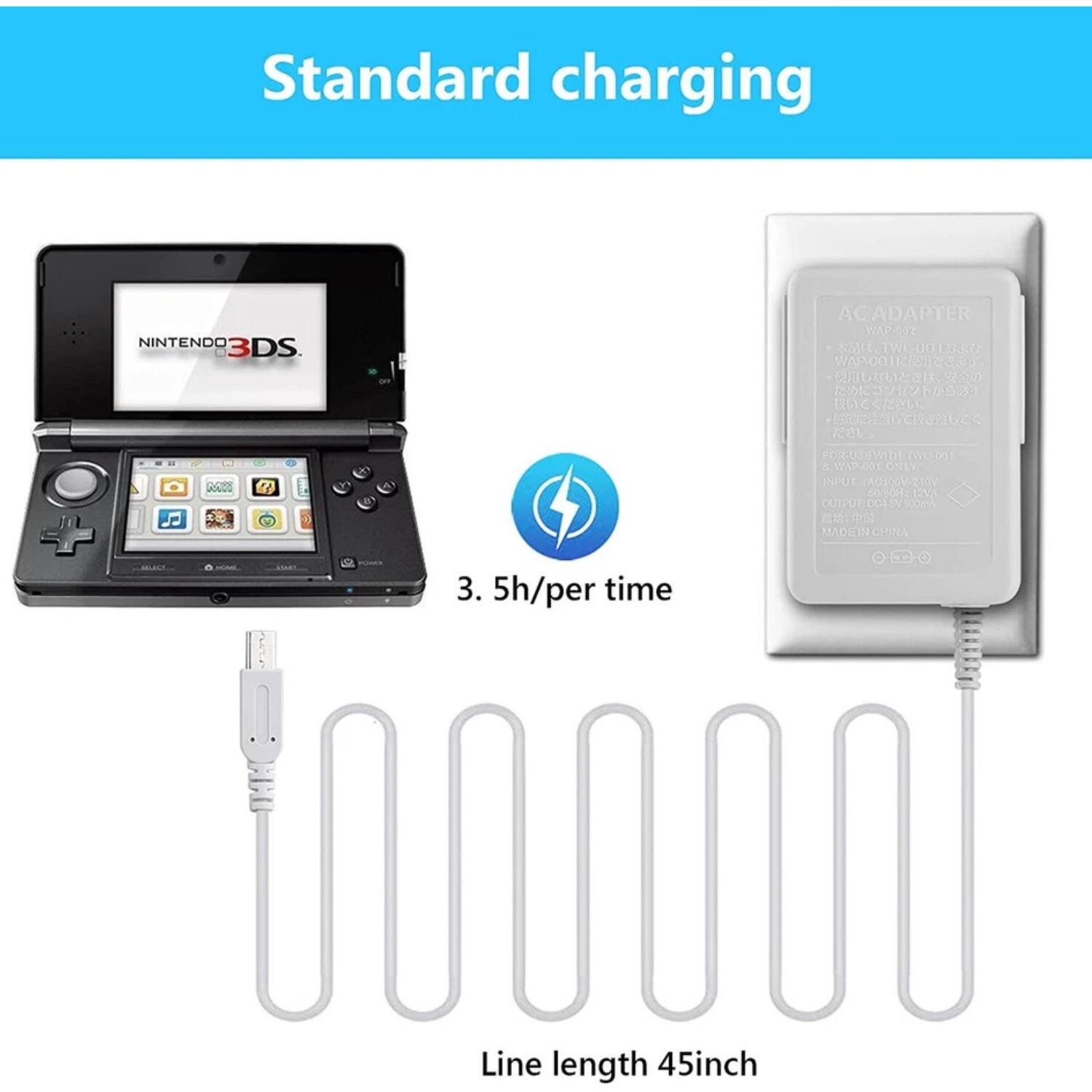 Standard charging

NINTENDO 3DS

3.5h/per time

Line length 45inch

AC ADAPTER  
WAP-002  
TWL-00131-0  
WAR001  
FOR USE WITH TWL-001 & WAP-001 ONLY  
INPUT: 100V-240V 50/60Hz  
OUTPUT: 5.0V 1.0A  
MADE IN CHINA