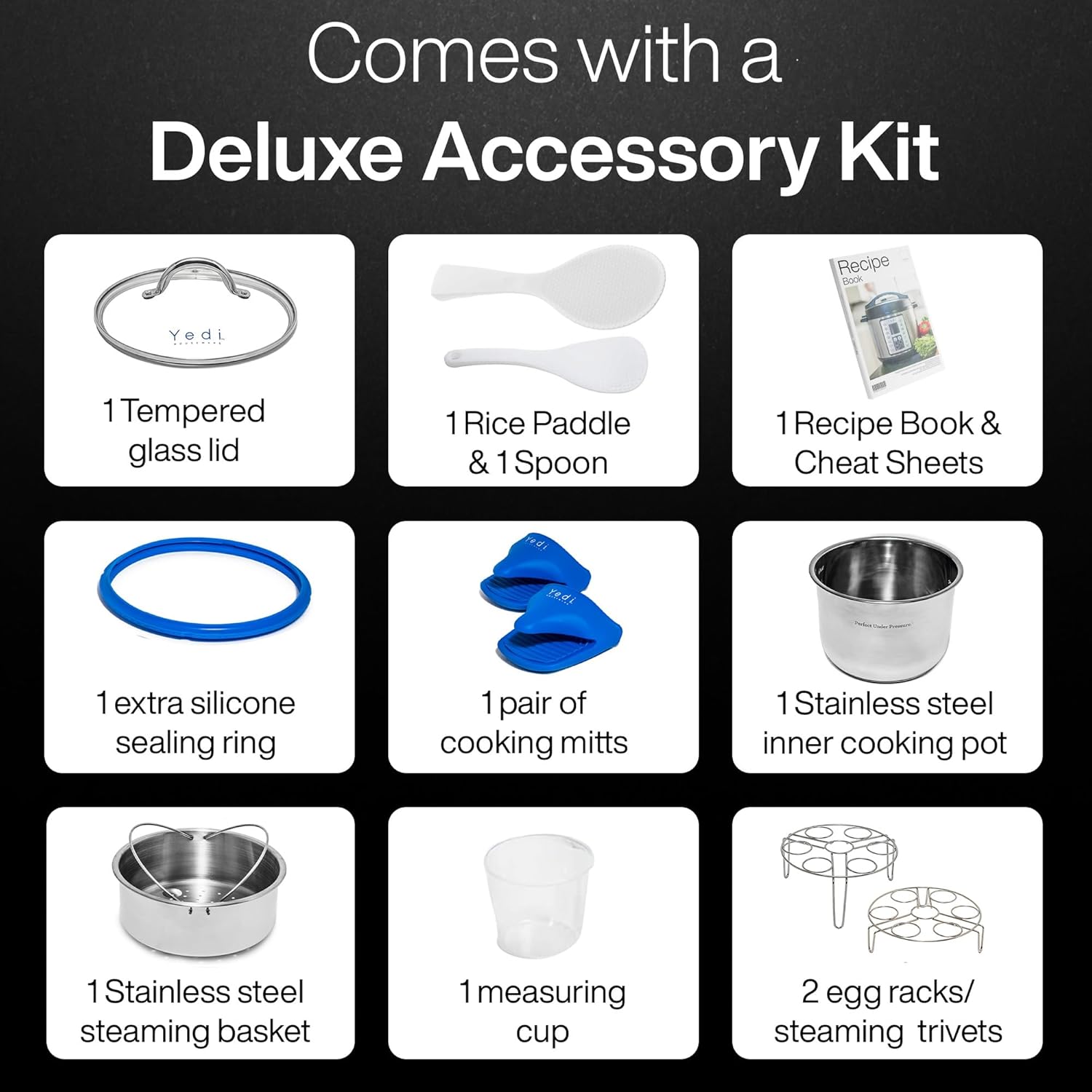 Comes with a Deluxe Accessory Kit

- 1 Tempered glass lid
- 1 Rice Paddle & 1 Spoon
- 1 Recipe Book & Cheat Sheets
- 1 extra silicone sealing ring
- 1 pair of cooking mitts
- 1 Stainless steel inner cooking pot
- 1 Stainless steel steaming basket
- 1 measuring cup
- 2 egg racks/ steaming trivets