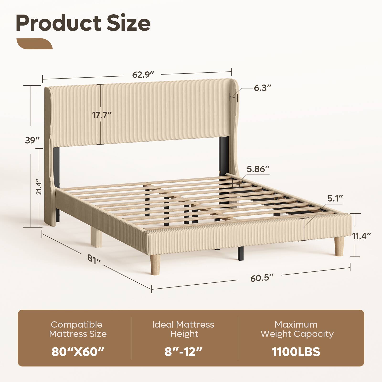 Product Size: 62.9" x 6.3" x 17.7" x 39" x 21.4" x 5.86" x 5.1" x 11.4" x 81" x 60.5"  
Compatible Mattress Size: 80" x 60"  
Ideal Mattress Height: 8" - 12"  
Maximum Weight Capacity: 1100LBS