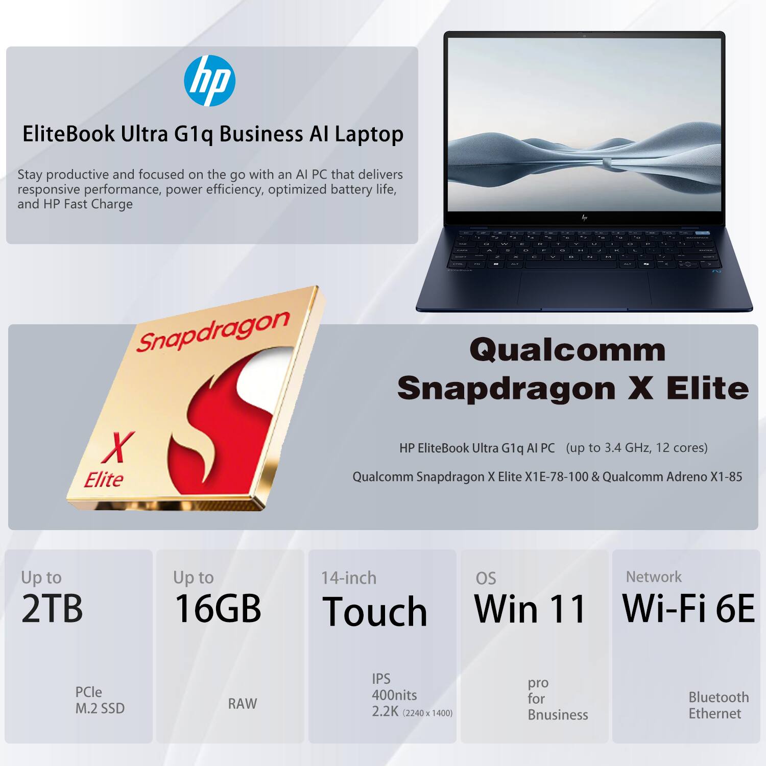 EliteBook Ultra G1q Business AI Laptop

Stay productive and focused on the go with an AI PC that delivers responsive performance, power efficiency, optimized battery life, and HP Fast Charge

Qualcomm Snapdragon X Elite
HP EliteBook Ultra G1q AI PC (up to 3.4 GHz, 12 cores)
Qualcomm Snapdragon X Elite X1E-78-100 & Qualcomm Adreno X1-85

Up to 2TB
PCle M.2 SSD

Up to 16GB
RAW

14-inch Touch
IPS 400nits 2.2K (2240 x 1400)

OS
Windows 11 Pro for Business

Network
Wi-Fi 6E
Bluetooth
Ethernet