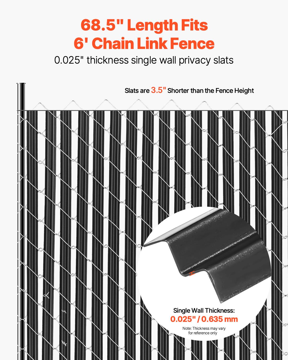 68.5" Length Fits  
6' Chain Link Fence  

0.025" thickness single wall privacy slats  

Slats are 3.5" shorter than the Fence Height  

Single Wall Thickness:  
0.025" / 0.635 mm  

Note: Thickness may vary for reference only