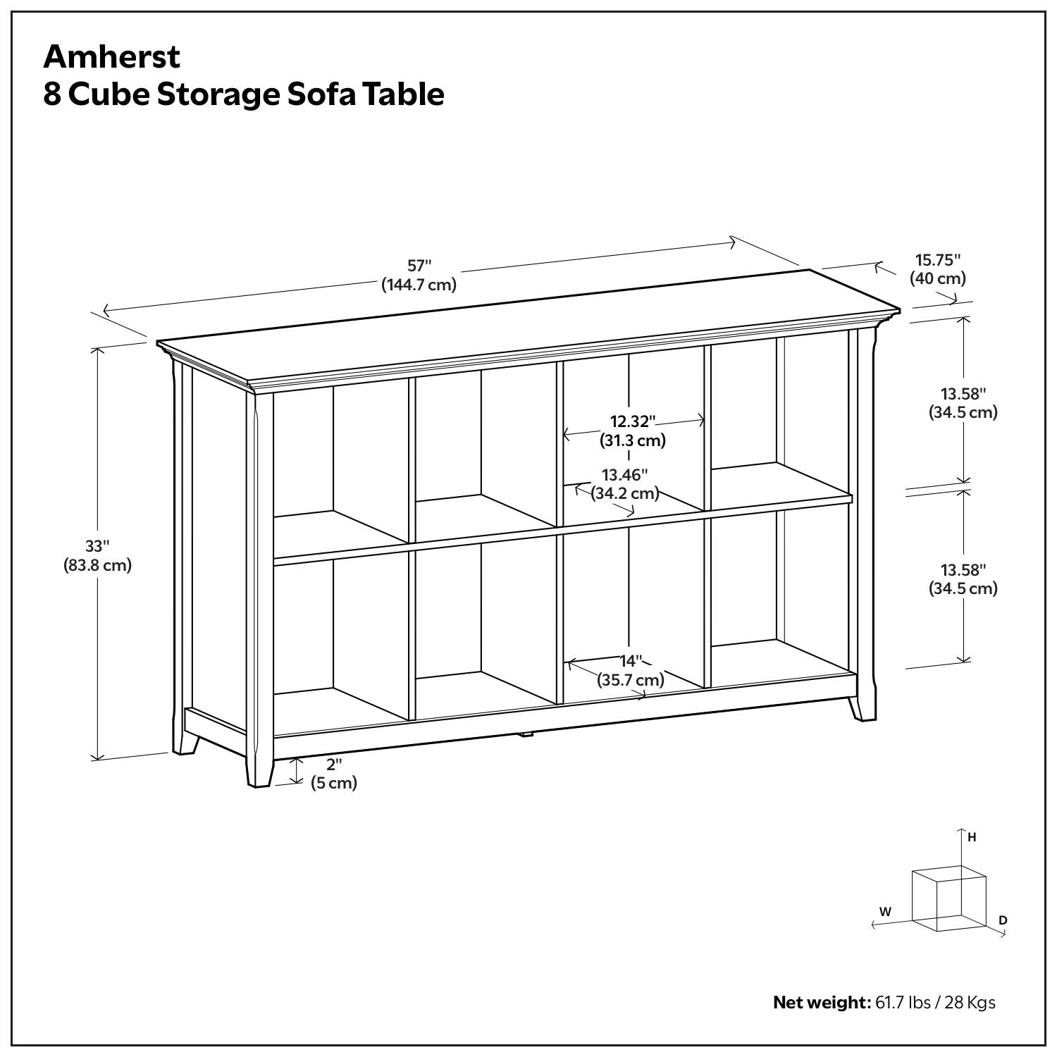 Amherst 8 Cube Storage Sofa Table  
57" (144.7 cm)  
15.75" (40 cm)  
12.32" (31.3 cm)  
13.58" (34.5 cm)  
13.46" (34.2 cm)  
33" (83.8 cm)  
13.58" (34.5 cm)  
14" (35.7 cm)  
2" (5 cm)  
Net weight: 61.7 lbs / 28 Kgs
