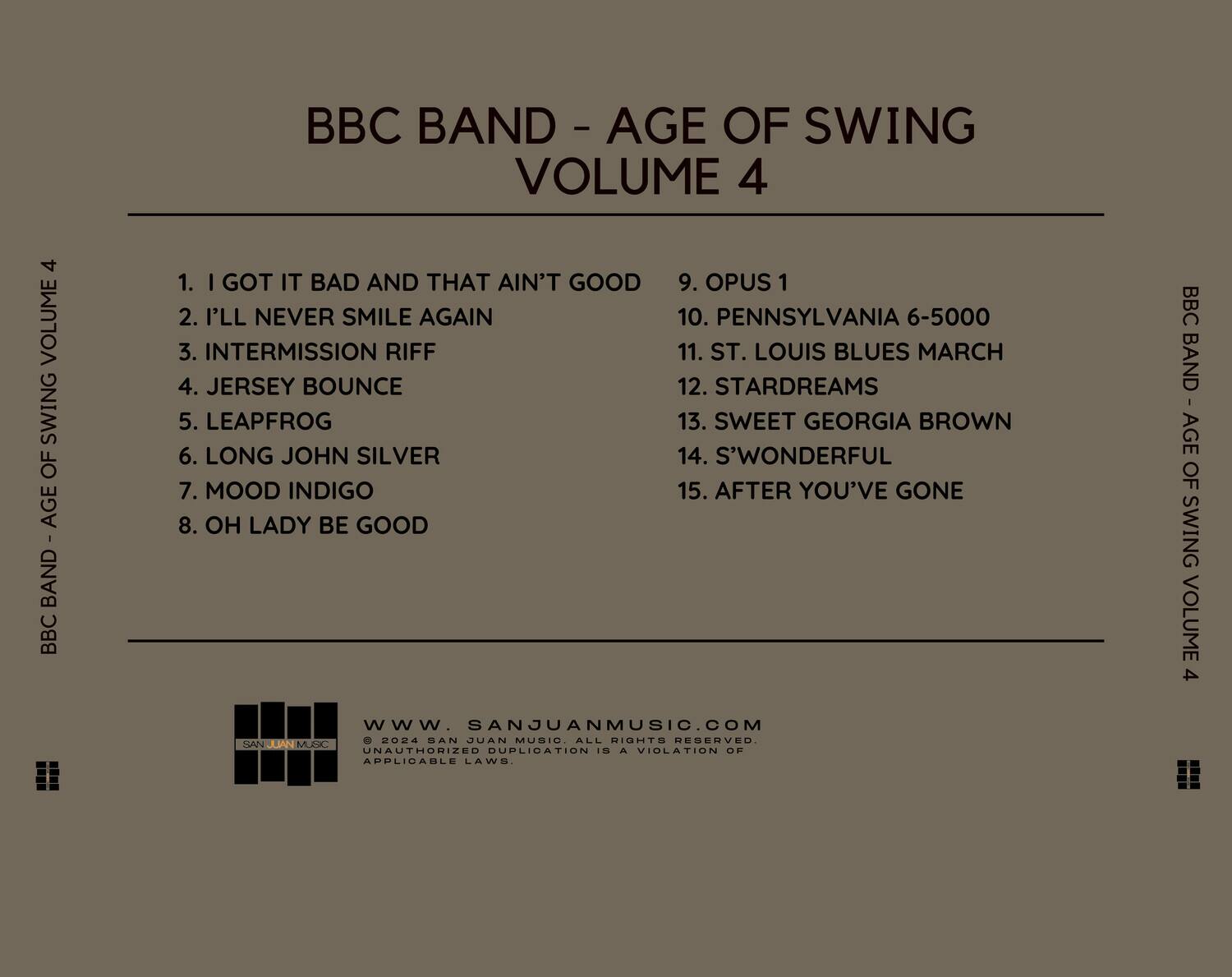 BBC BAND - AGE OF SWING VOLUME 4

1. I GOT IT BAD AND THAT AIN'T GOOD  
2. I'LL NEVER SMILE AGAIN  
3. INTERMISSION RIFF  
4. JERSEY BOUNCE  
5. LEAPFROG  
6. LONG JOHN SILVER  
7. MOOD INDIGO  
8. OH LADY BE GOOD  
9. OPUS 1  
10. PENNSYLVANIA 6-5000  
11. ST. LOUIS BLUES MARCH  
12. STARDREAMS  
13. SWEET GEORGIA BROWN  
14. S'WONDERFUL  
15. AFTER YOU'VE GONE  

www.SANJUANMUSIC.COM  
© 2024 SAN JUAN MUSIC. ALL RIGHTS RESERVED. UNAUTHORIZED DUPLICATION IS A VIOLATION OF APPLICABLE LAWS.