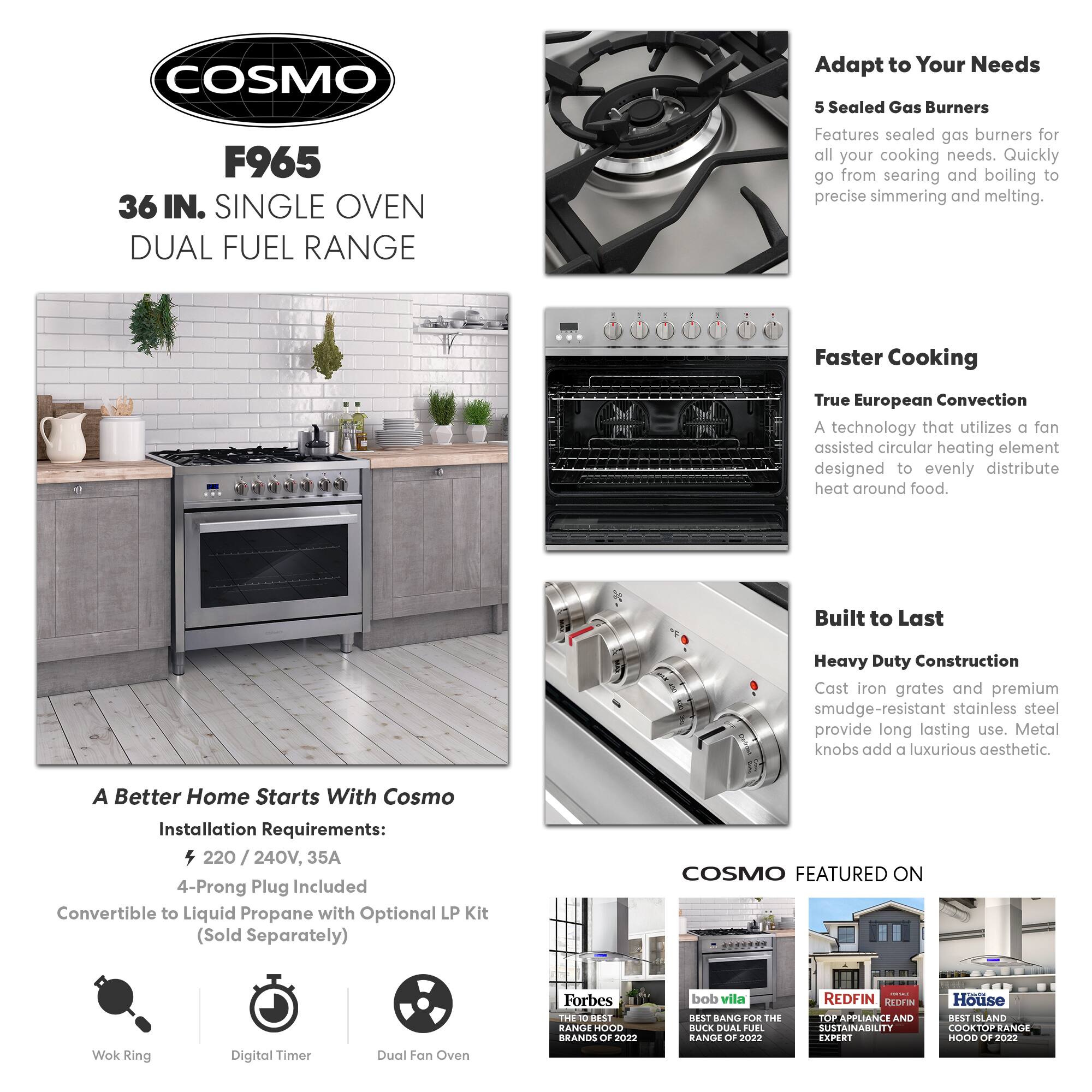 COSMO F965 36 IN. SINGLE OVEN DUAL FUEL RANGE

Adapt to Your Needs
5 Sealed Gas Burners
Features sealed gas burners for all your cooking needs. Quickly go from searing and boiling to precise simmering and melting.

Faster Cooking
True European Convection
A technology that utilizes a fan-assisted circular heating element designed to evenly distribute heat around food.

Built to Last
Heavy Duty Construction
Cast iron grates and premium smudge-resistant stainless steel provide long-lasting use. Metal knobs add a luxurious aesthetic.

A Better Home Starts With Cosmo
Installation Requirements:
4 220 / 240V, 35A
4-Prong Plug Included
Convertible to Liquid Propane with Optional LP Kit (Sold Separately)

COSMO FEATURED ON
Wok Ring
Digital Timer
Dual Fan Oven

Forbes
THE 10 BEST RANGE HOOD BRANDS OF 2022

bob vila
BEST BANG FOR THE BUCK DUAL FUEL RANGE OF 2022

REDFIN
TOP APPLIANCE AND SUSTAINABILITY EXPERT

House
BEST ISLAND COOKTOP RANGE HOOD