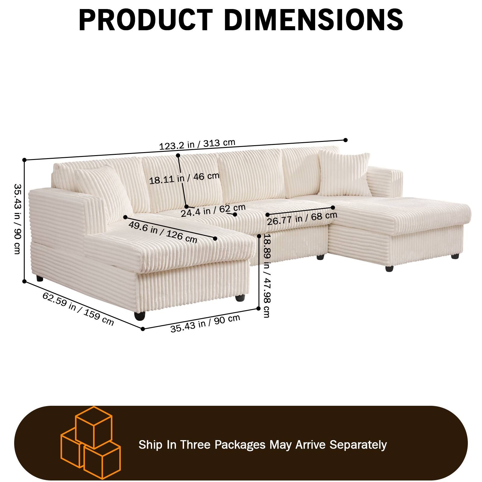 PRODUCT DIMENSIONS

- Length: 123.2 in / 313 cm
- Width: 62.59 in / 159 cm
- Height: 35.43 in / 90 cm
- Seat Height: 18.11 in / 46 cm
- Seat Depth: 24.4 in / 62 cm
- Armrest Height: 26.77 in / 68 cm
- Armrest Width: 18.89 in / 47.98 cm
- Back Height: 35.43 in / 90 cm
- Back Width: 18.89 in / 47.98 cm

Ship In Three Packages May Arrive Separately