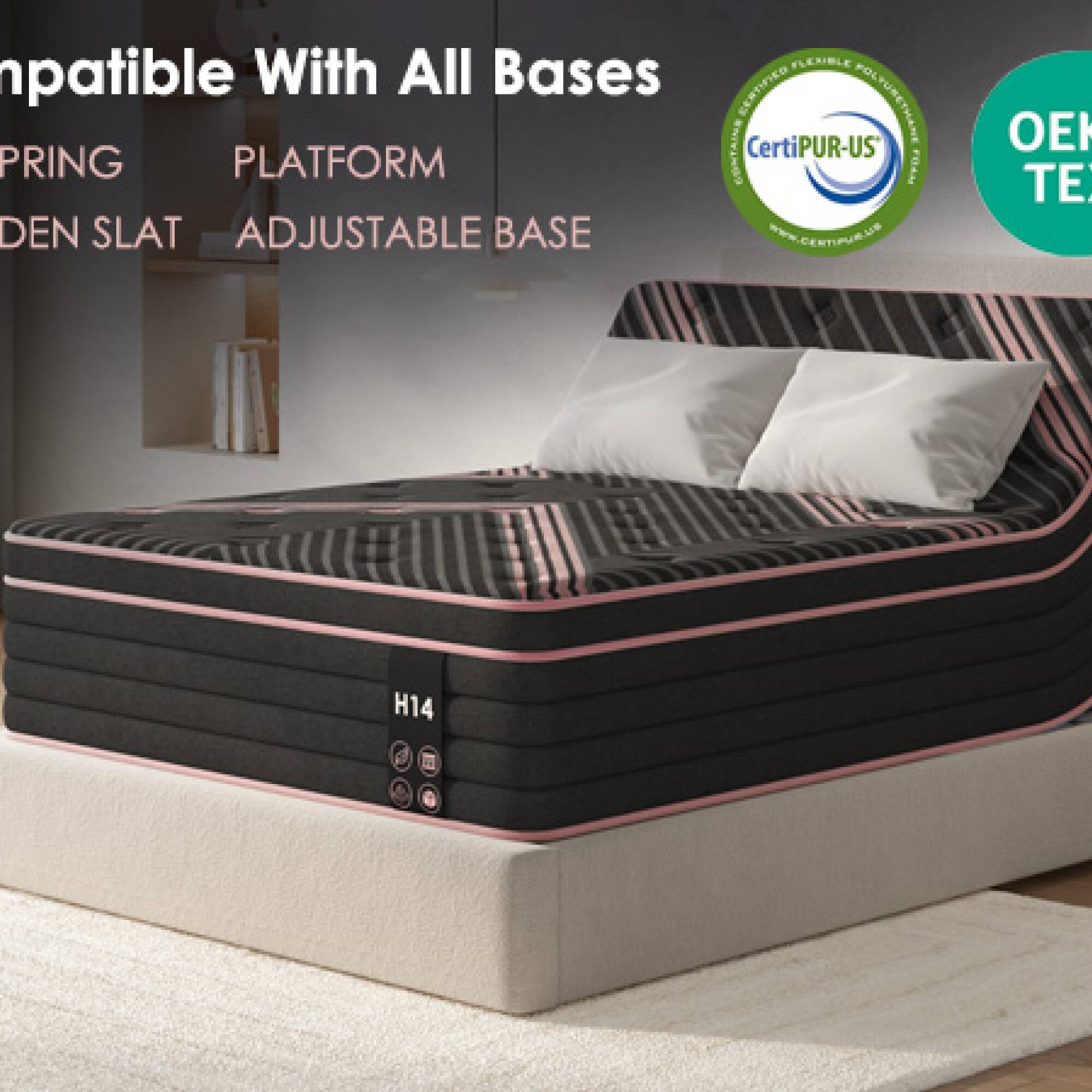 FLC BLE Compatible With All Bases  
CERTIFIED CertiPUR-US  
FOLTERETHANE SPRING PLATFORM CONTAINS FOAM DEN SLAT ADJUSTABLE BASE  
WWW.CERTIPUR.US  
OEK TE  

Compatible With All Bases  
SPRING PLATFORM  
DEN SLAT ADJUSTABLE BASE  

CertiPUR-US  
OEK TE  

H14