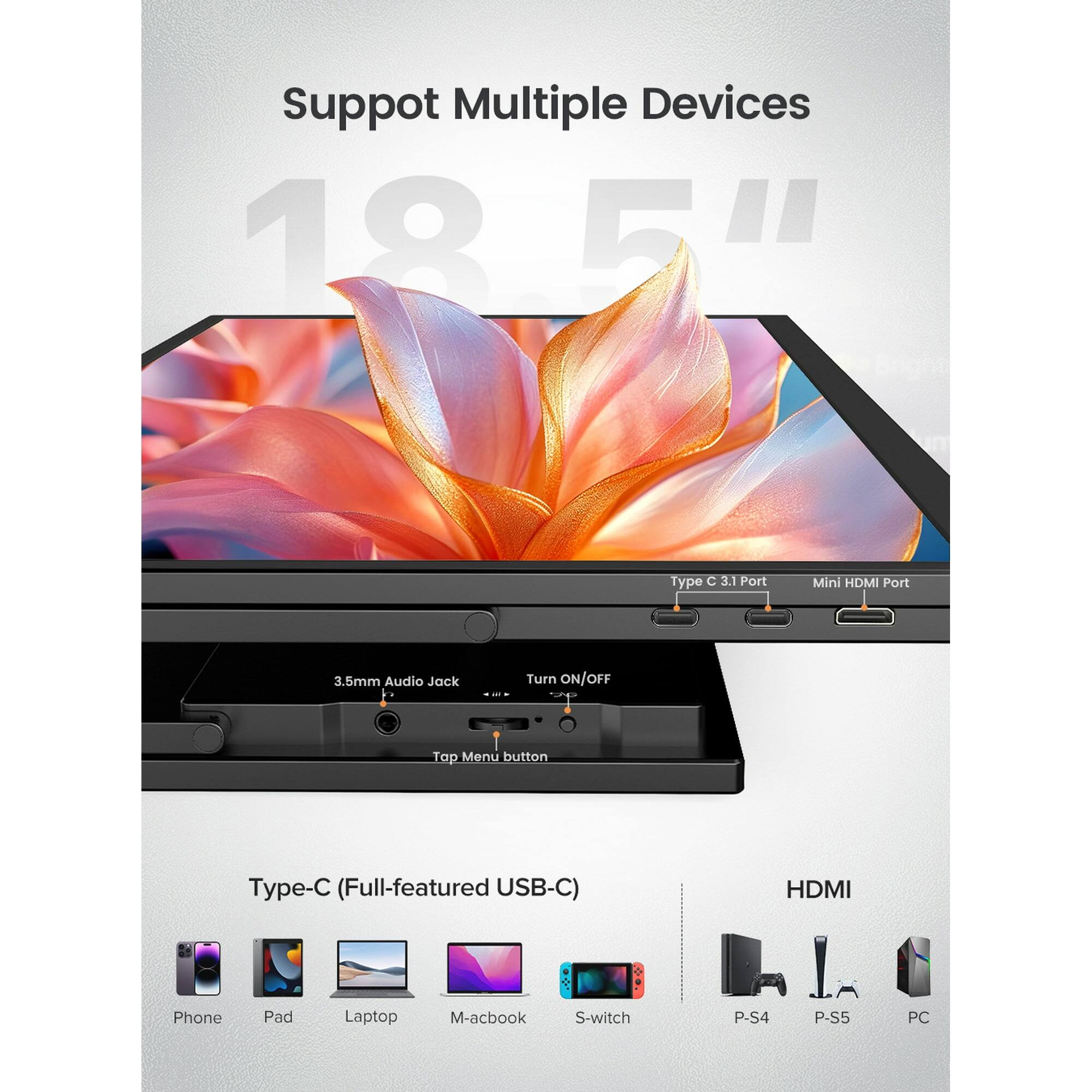 Support Multiple Devices

18.5"

Type C 3.1 Port
Mini HDMI Port
3.5mm Audio Jack
Turn ON/OFF
Top Menu button

Type-C (Full-featured USB-C)
HDMI

Phone
Pad
Laptop
M-acbook
S-switch
P-S4
P-S5
PC