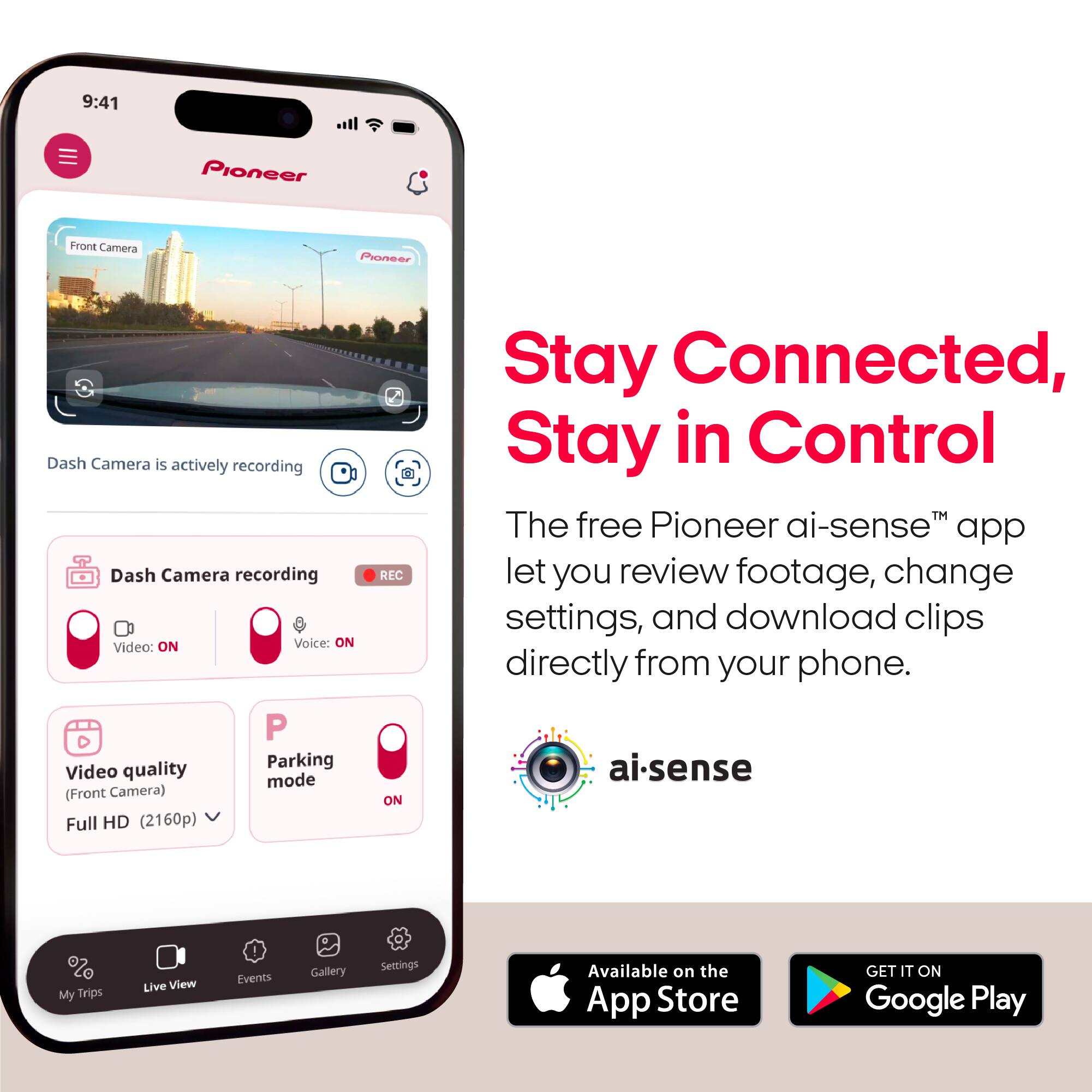 9:41  
Pioneer  
Front Camera  
Pioneer  
Dash Camera is actively recording  
Dash Camera recording Video: ON Voice: ON P quality Parking Video mode (Front Camera) Full HD (2160p)  
REC ON  
Stay Connected, Stay in Control  
The free Pioneer ai-sense™ app let you review footage, change settings, and download clips directly from your phone.  
ai-sense  
My Trips  
Live View  
Events  
Gallery  
Settings  
Available on the App Store  
GET IT ON Google Play