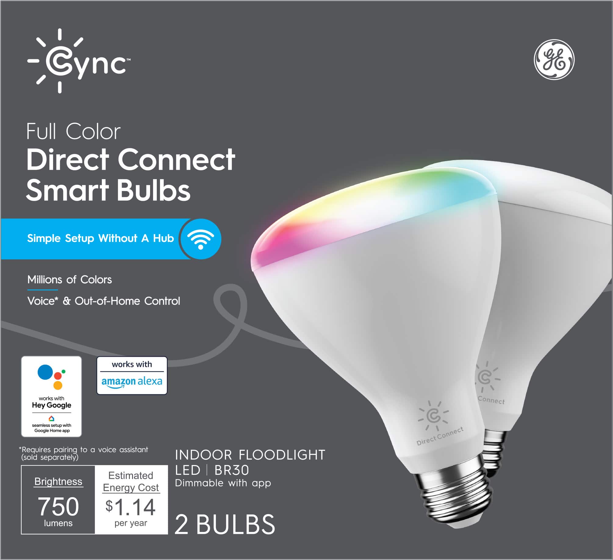 Cync Full Color Direct Connect Smart Bulbs  
Simple Setup Without A Hub  
Millions of Colors  
Voice* & Out-of-Home Control  
Works with Amazon Alexa  
Works with Hey Google  

*Requires pairing to a voice assistant (sold separately)  

INDOOR FLOODLIGHT  
LED | BR30  
Dimmable with app  

Brightness: 750 lumens  
Estimated Energy Cost: $1.14 per year  

2 BULBS
