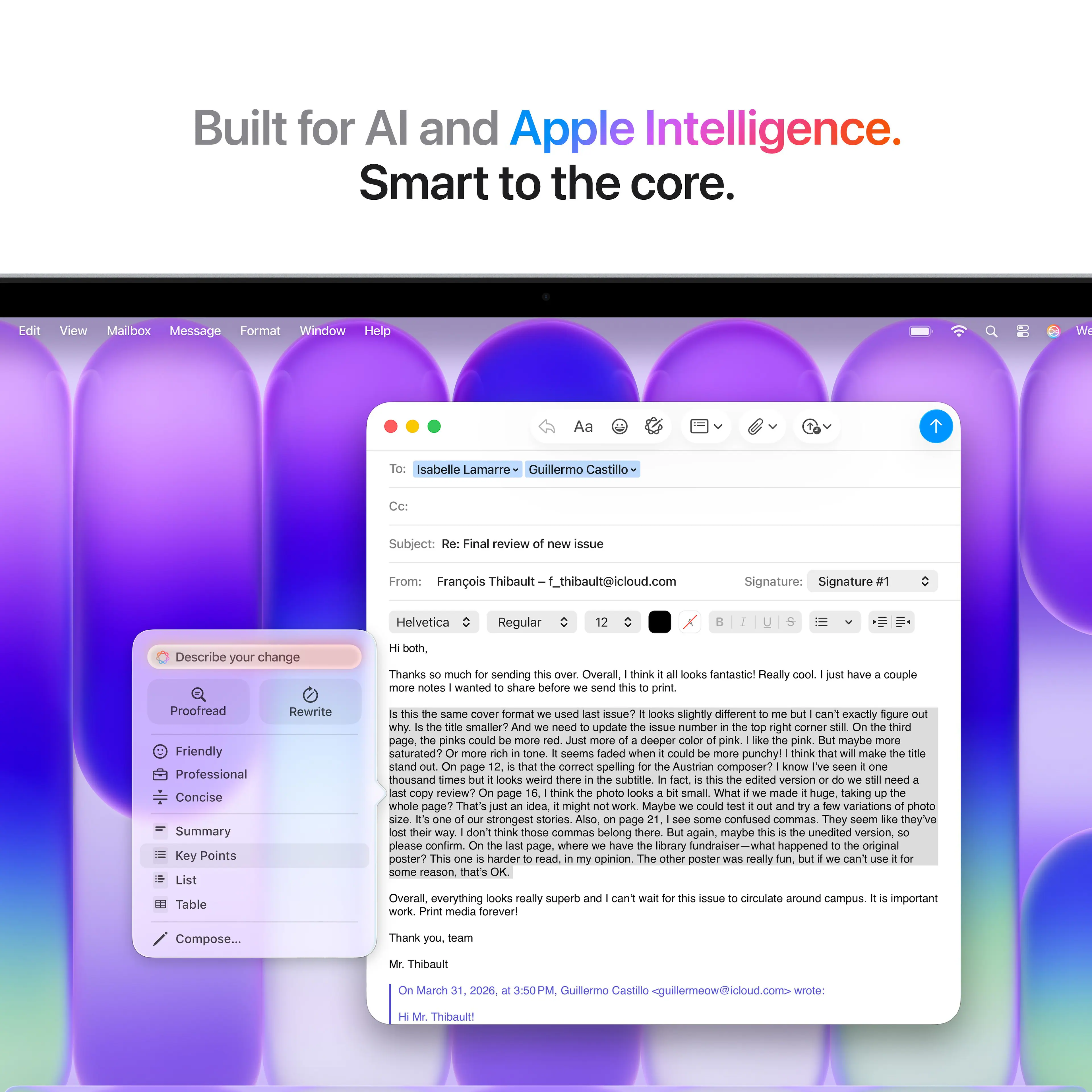 Built for AI and Apple Intelligence.  
Smart to the core.

---

**Edit** **View** **Mailbox** **Message** **Format** **Window** **Help**

---

**Aa**  
**Isabelle Lamarre**  
**Guillermo Castillo**

---

**Subject:** Final review issue

---

**From:** François Thibault  
**f_thibault@icloud.com**

---

**Signature:** Signature Helvetica Regular

---

**Describe your change both.**  
**Thanks much sending**  
**Overall think looks fantastic!**  
**Really notes wanted share before send print have couple**  
**Proofread Friendly Professional Concise**  
**Summary Key Points List Table Rewrite**  
**same cover format used issue?**  
**looks slightly different can't exactly rigure why**  
**smaller need update aNue number right corner thind page,**  
**pinks could deeper pink pink. maybe saturated?**  
**seems faded when could punchy!**  
**think mako stand page comect spelling**  
**Austrian composer? kInow thousand times looks weird there**  
**subtitle edited version need copy review?**  
**page think photo looks small**  
**What made huge, aking