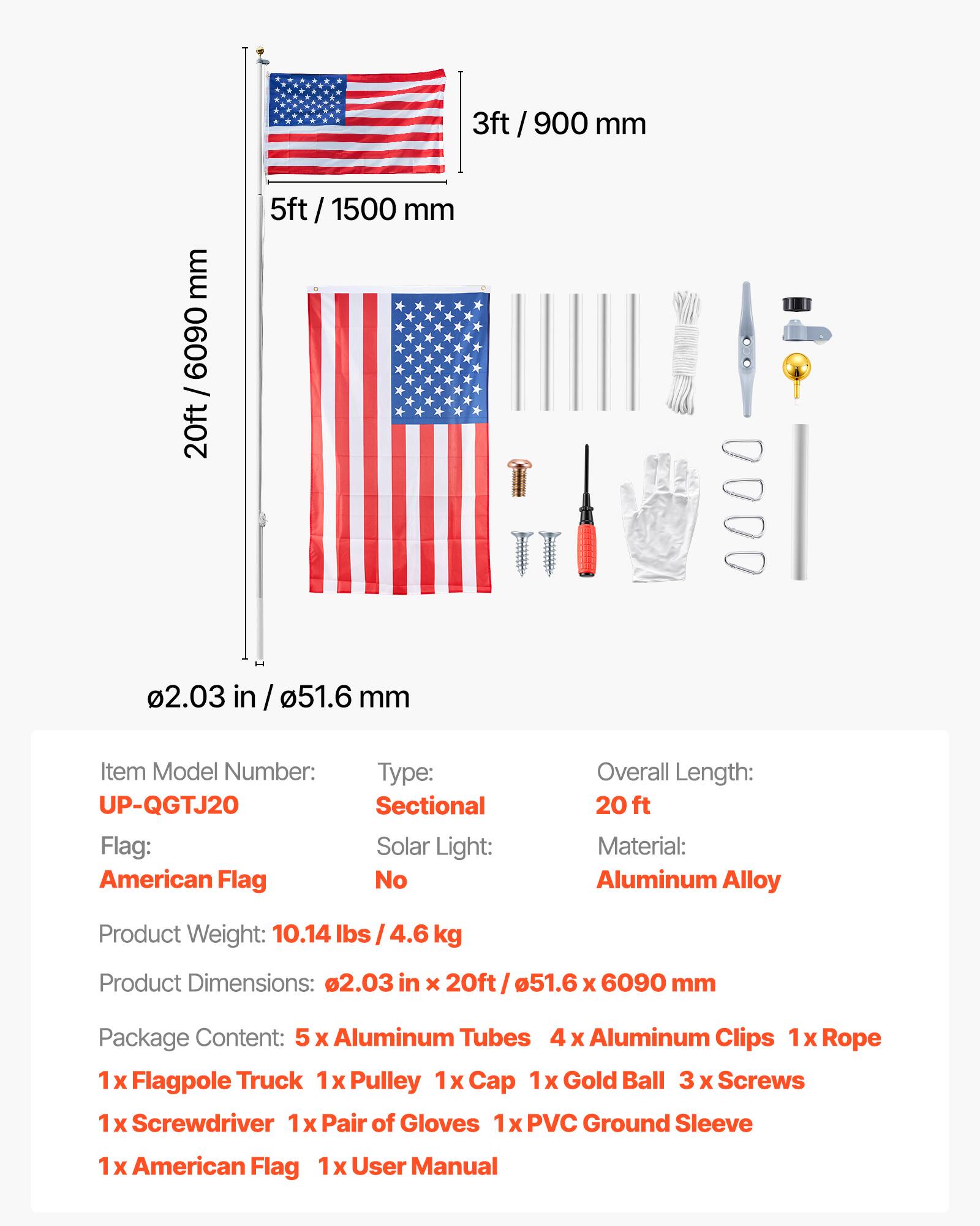 3ft / 900 mm  
5ft / 1500 mm  
20ft / 6090 mm  
0.203 in / 51.6 mm  

Item Model Number: UP-QGTJ20  
Flag: American Flag  
Type: Sectional  
Solar Light: No  
Overall Length: 20 ft  
Material: Aluminum Alloy  
Product Weight: 10.14 lbs / 4.6 kg  
Product Dimensions: 0.203 in x 20ft / 51.6 x 6090 mm  

Package Content:  
5 x Aluminum Tubes  
4 x Aluminum Clips  
1 x Rope  
1 x Flagpole Truck  
1 x Pulley  
1 x Cap  
1 x Gold Ball  
3 x Screws  
1 x Screwdriver  
1 x Pair of Gloves  
1 x PVC Ground Sleeve  
1 x American Flag  
1 x User Manual