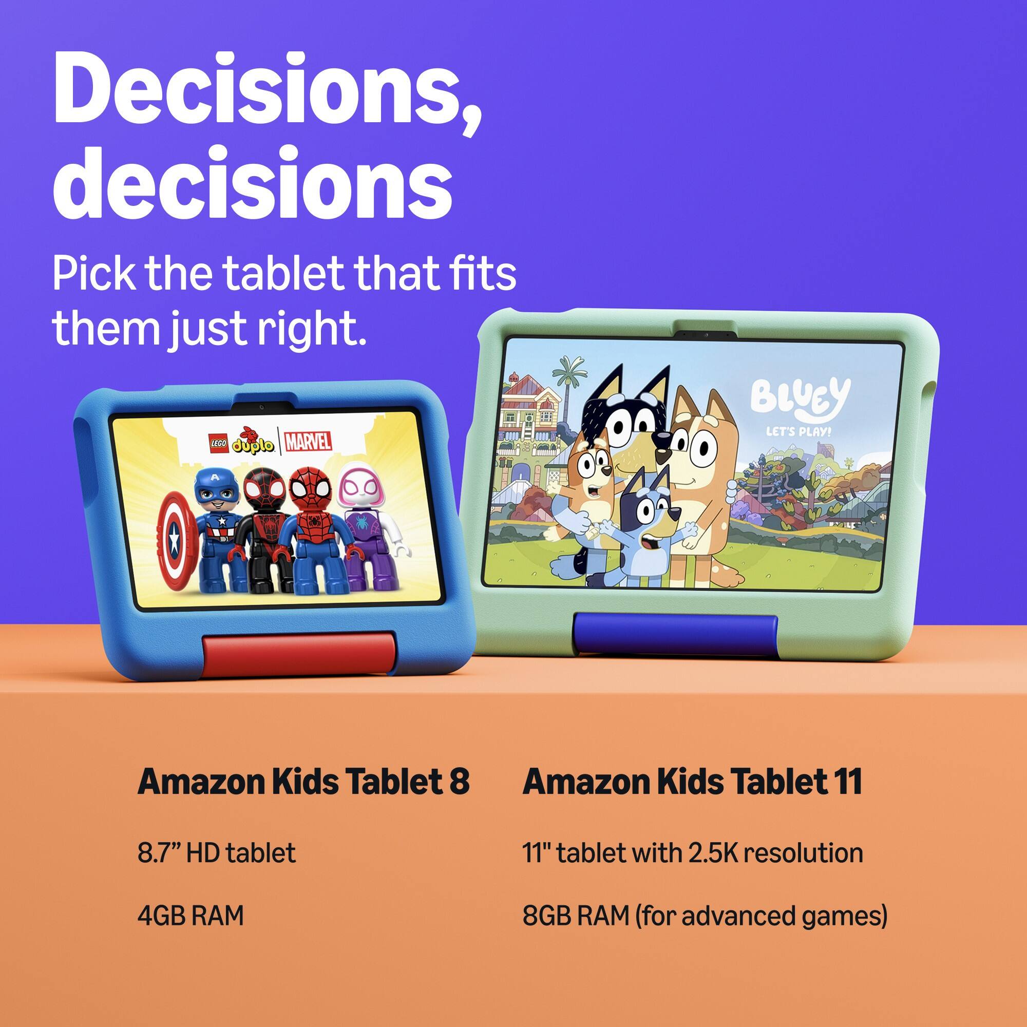 Decisions, decisions  
Pick the tablet that fits them just right.  

Amazon Kids Tablet 8  
8.7" HD tablet  
4GB RAM  

Amazon Kids Tablet 11  
11" tablet with 2.5K resolution  
8GB RAM (for advanced games)