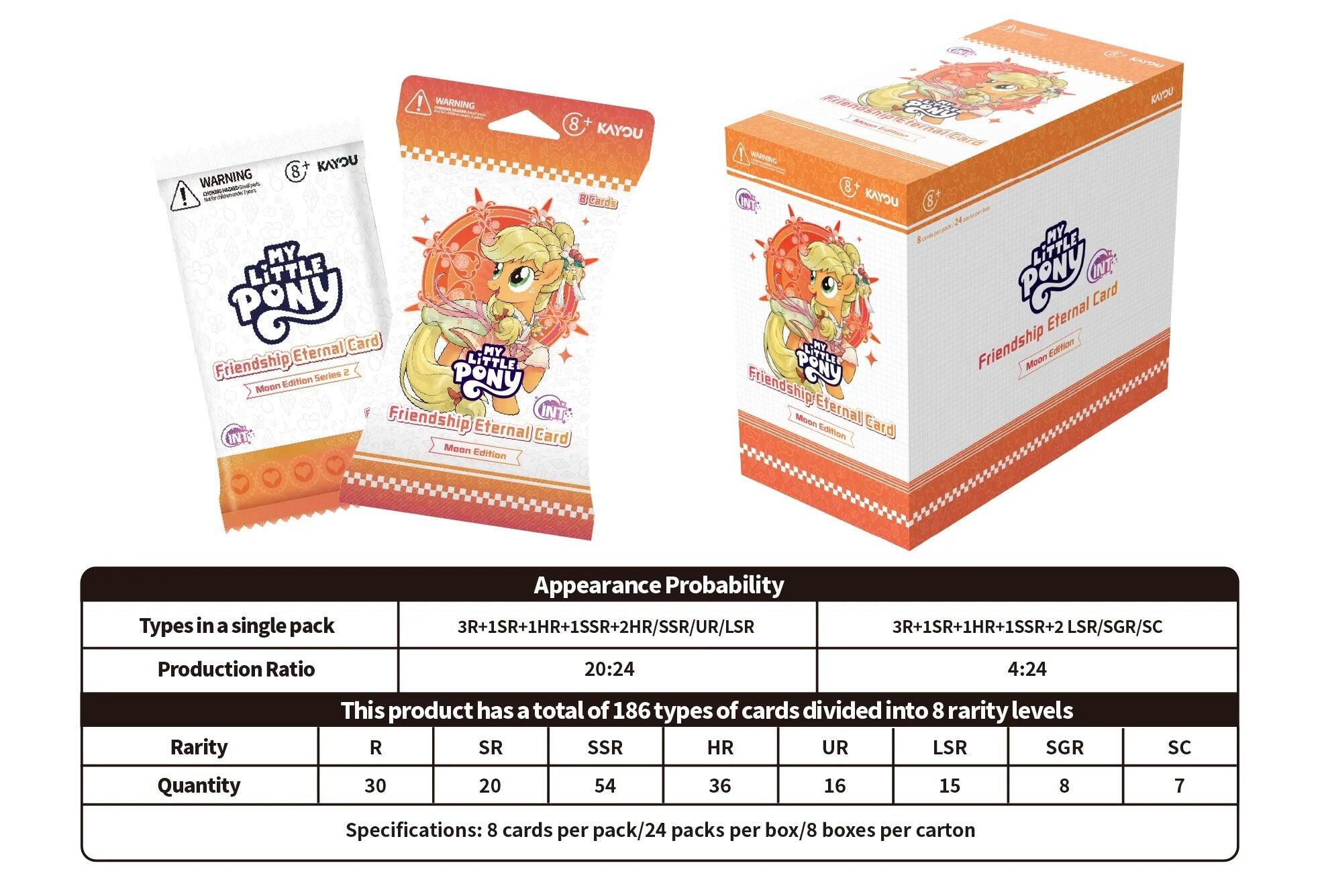 ! WARNING 8+ KAYOU 8 KAYOU WARNING I - Btards MY LiTTLE PONy Card Eternal MY Friendship LITTLE Series Moon Edition PONY Friendship INT INT Eternal Card Maan Edition WC 8 KAYU 8 Makarte MY LiTTLE PONY Card Eternal MY Friendship Edtion LITTLE Mode Friendship PONy Moon Efernal Card Edition KAYDO Types in a single pack Appearance Probability 3R+1SR+1HR+1SSR+2HR/SSR/UR/LSR 3R+1SR+1HR+1SSR+2 LSR/SGR/SC Production Ratio 20:24 4:24 Rarity Quantity This product has a total of 186 types of cards divided into 8 rarity levels R SR SSR HR UR LSR SGR 30 20 54 36 16 15 8 SC 7 Specifications: 8 cards per pack/24 packs per box/8 boxes per carton