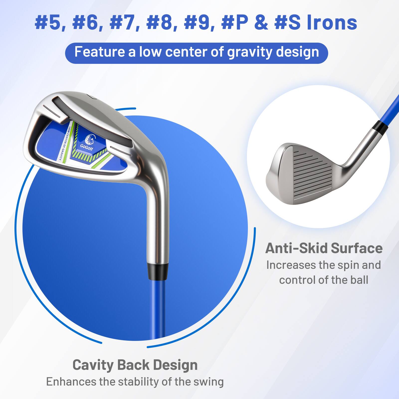 #5, #6, #7, #8, #9, #P & #S Irons  
Feature a low center of gravity design  

Anti-Skid Surface  
Increases the spin and control of the ball  

Cavity Back Design  
Enhances the stability of the swing