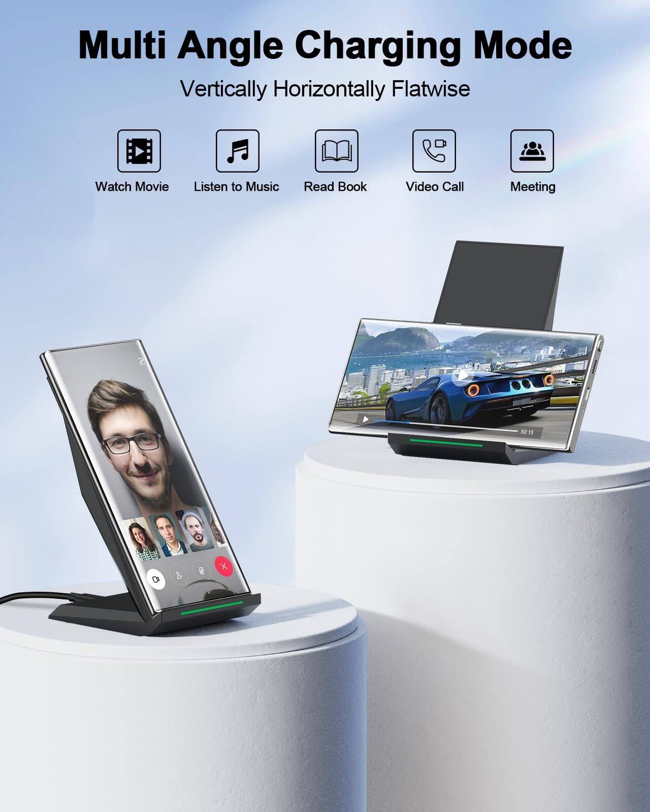 Multi Angle Charging Mode  
Vertically Horizontally Flatwise  

- Watch Movie  
- Listen to Music  
- Read Book  
- Video Call  
- Meeting