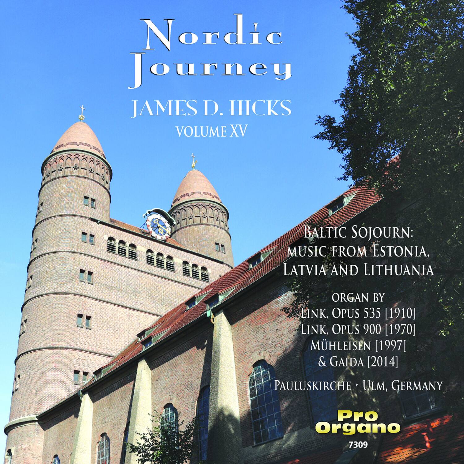 Nordic Journey  
JAMES D. HICKS  
VOLUME XV  

BALTIC SOJOURN:  
MUSIC FROM ESTONIA, LATVIA AND LITHUANIA  

ORGAN BY  
LINK, OPUS 535 [1910]  
LINK, OPUS 900 [1970]  
MÜHLEISEN [1997]  
& GAIDA [2014]  

PAULUSKIRCHE • ULM, GERMANY  

Pro Organo  
7309