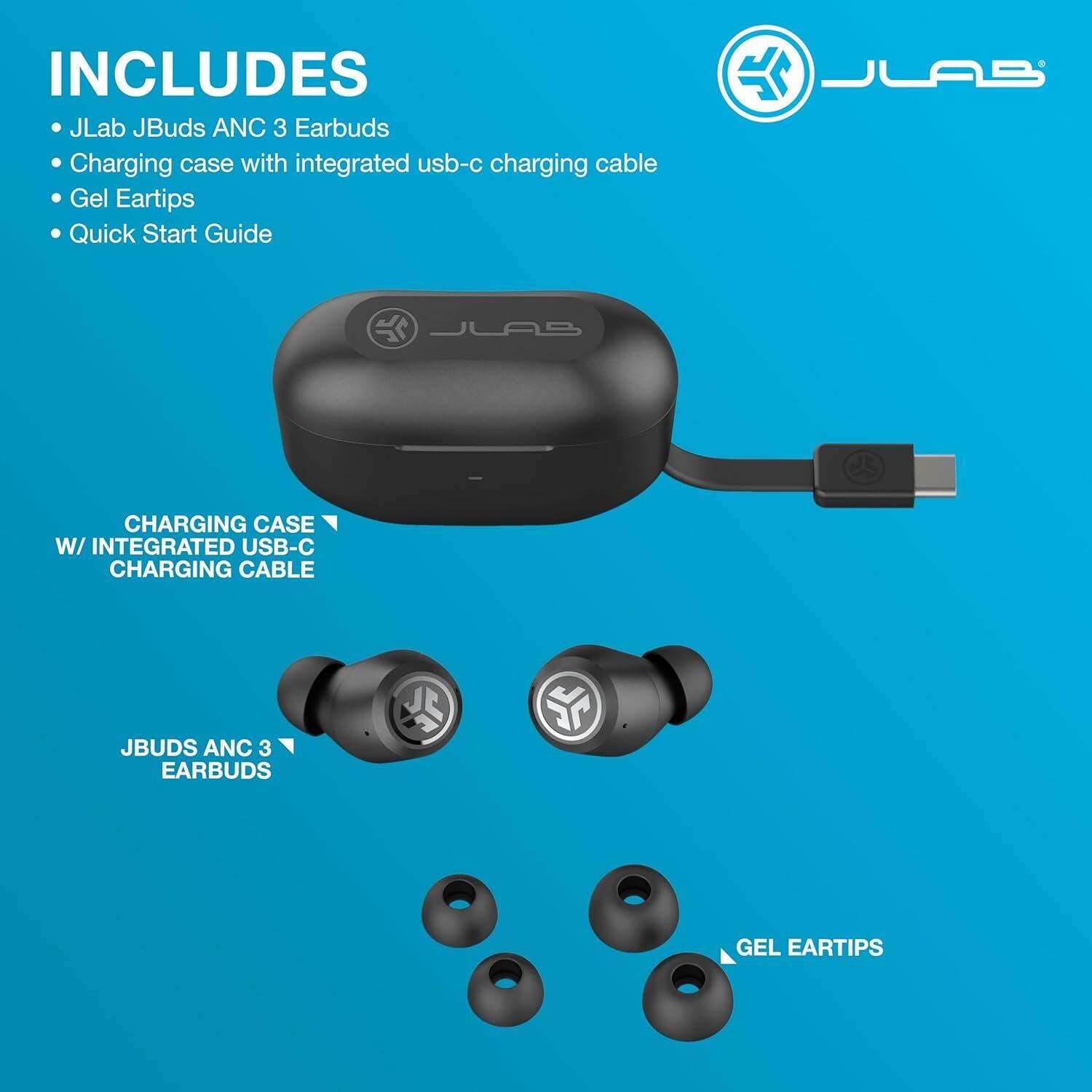 INCLUDES  
- JLab JBuds ANC 3 Earbuds  
- Charging case with integrated USB-C charging cable  
- Gel Eartips  
- Quick Start Guide  

CHARGING CASE W/ INTEGRATED USB-C CHARGING CABLE  
JBUDS ANC 3 EARBUDS  
GEL EARTIPS