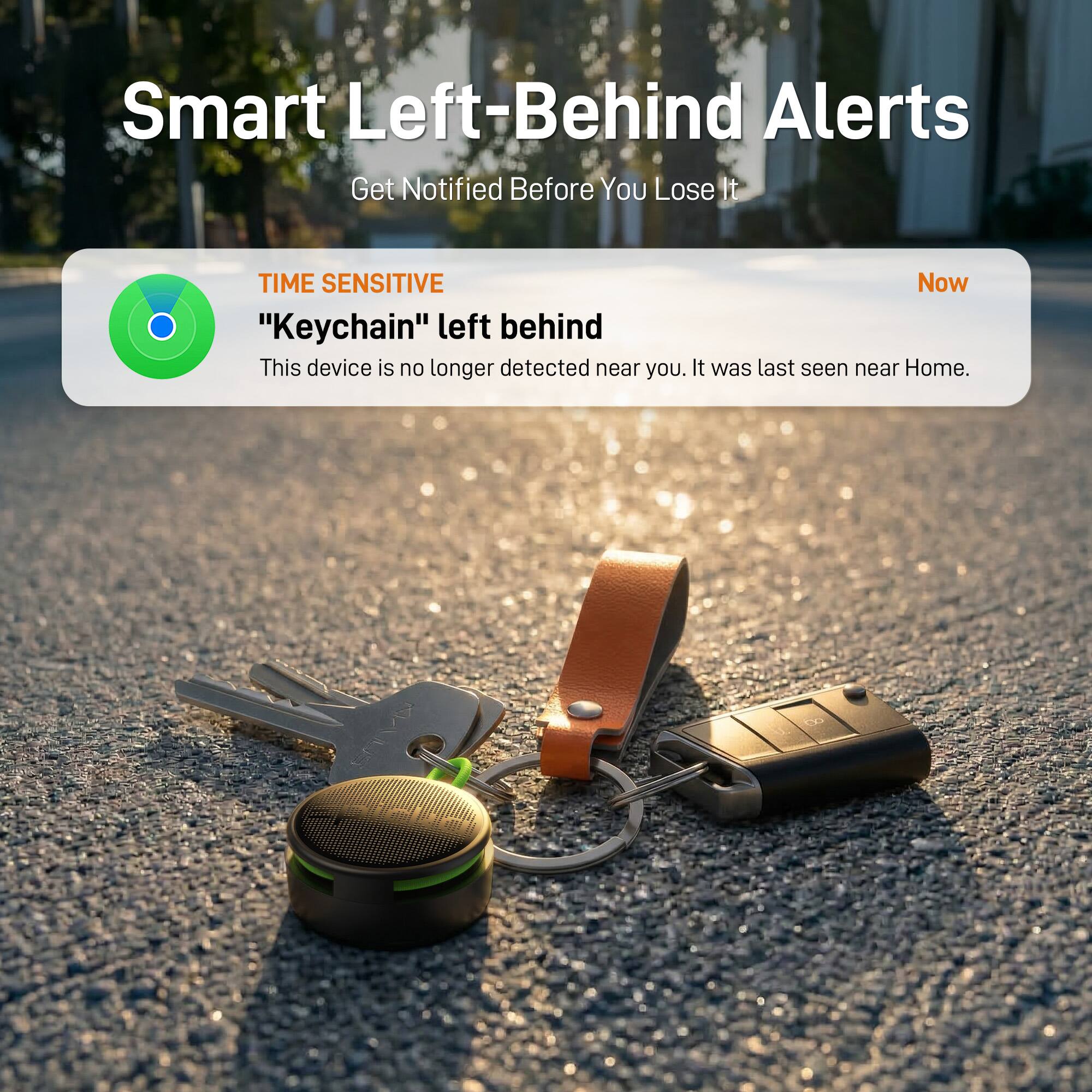 Smart Left-Behind Alerts  
Get Notified Before You Lose It

TIME SENSITIVE  
"Keychain" left behind  
This device is no longer detected near you. It was last seen near Home.