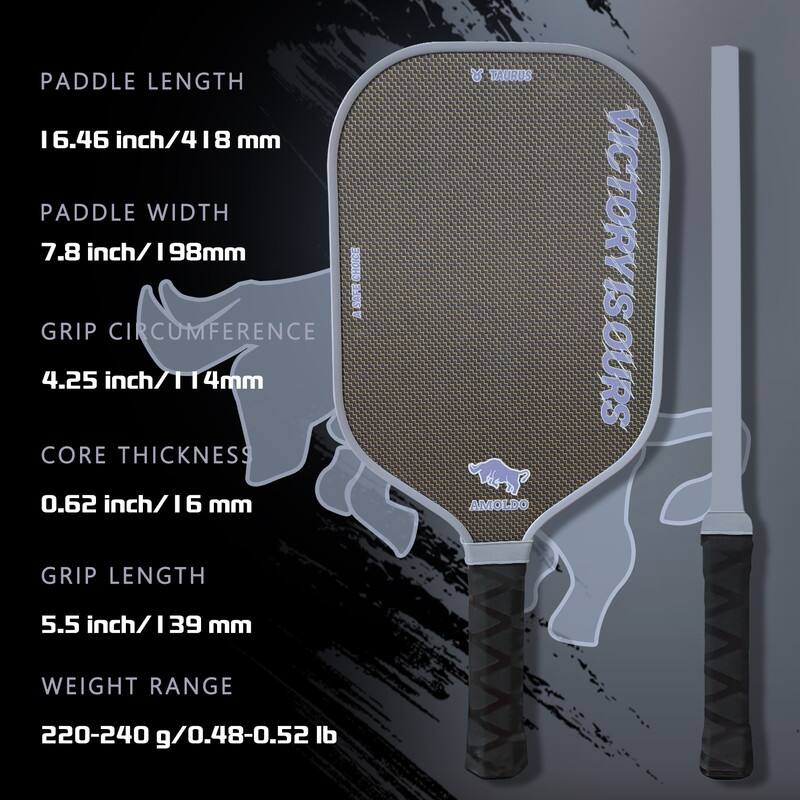 Paddle Length: 6.46 inch / 164 mm  
Paddle Width: 7.8 inch / 198 mm  
Grip Circumference: 4.25 inch / 114 mm  
Core Thickness: 0.62 inch / 16 mm  
Grip Length: 5.5 inch / 139 mm  
Weight Range: 220-240 g / 0.48-0.52 lb  

Taurus  
Amoldo  
Victoryours