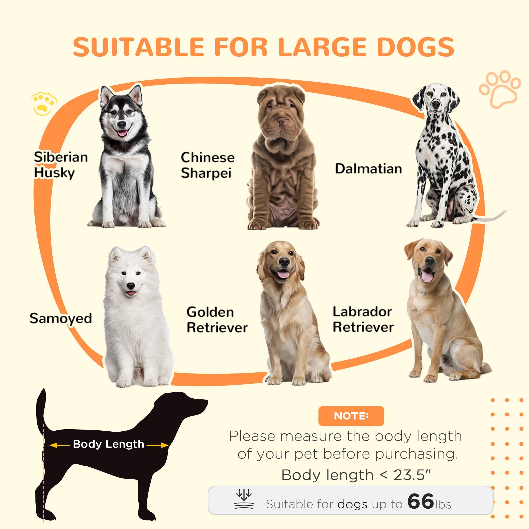 SUITABLE FOR LARGE DOGS

- Siberian Husky
- Chinese Sharpei
- Dalmatian
- Samoyed
- Golden Retriever
- Labrador Retriever

NOTE: Please measure the body length of your pet before purchasing.

Body length < 23.5"  
Suitable for dogs up to 66 lbs