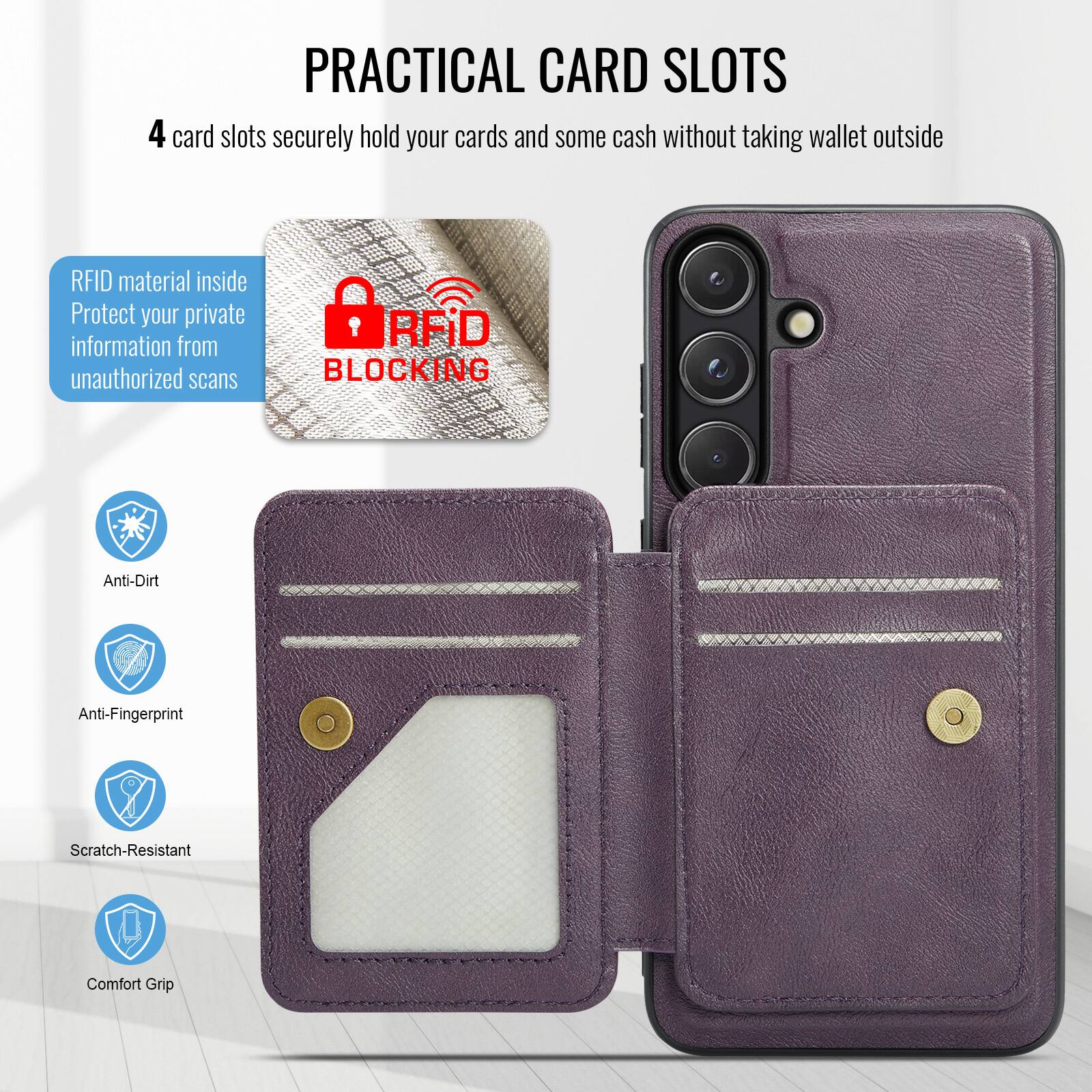 PRACTICAL CARD SLOTS

4 card slots securely hold your cards and some cash without taking wallet outside

RFID material inside
Protect your private information from unauthorized scans

RFID BLOCKING

Anti-Dirt
Anti-Fingerprint
Scratch-Resistant
Comfort Grip