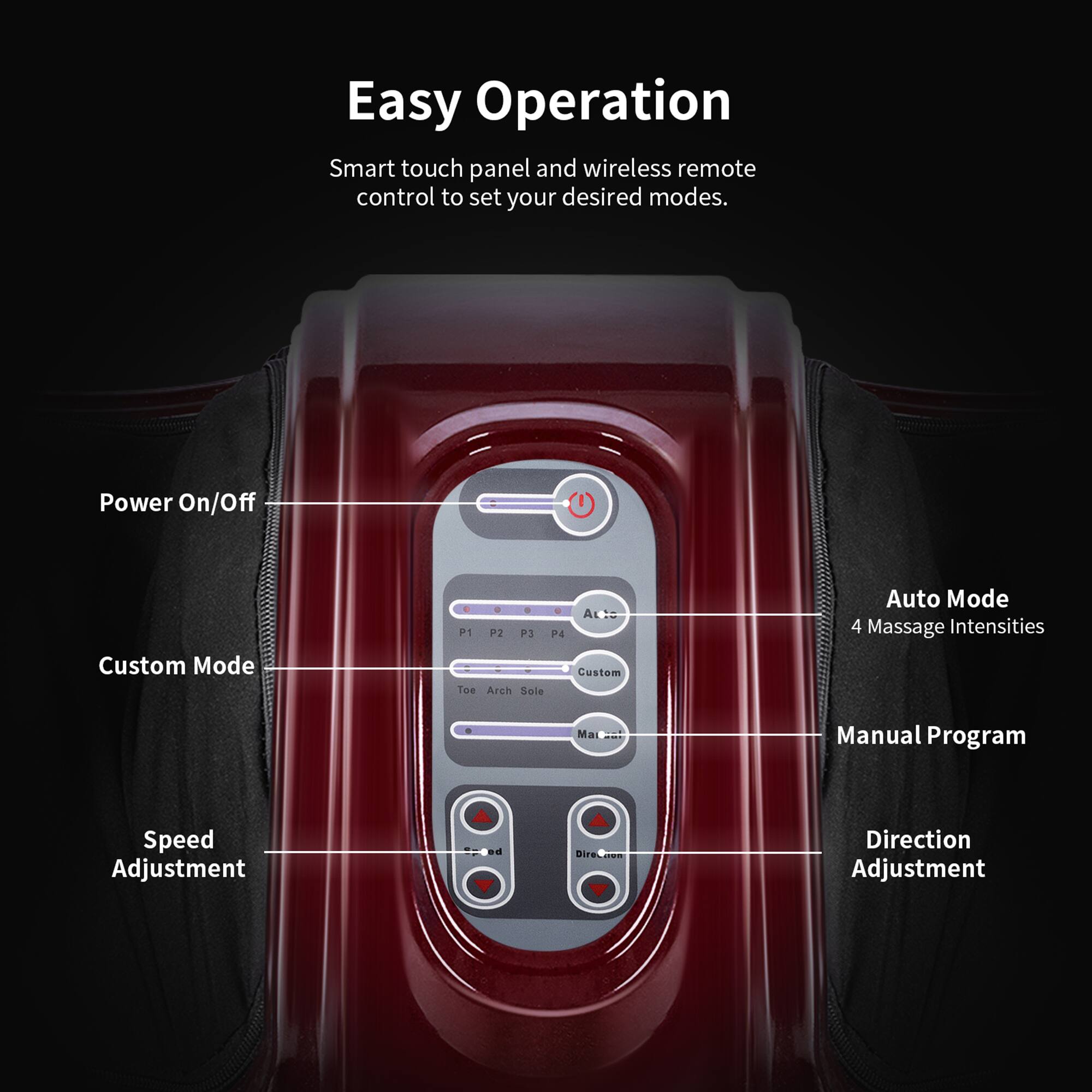 Easy Operation

Smart touch panel and wireless remote control to set your desired modes.

- Power On/Off
- Custom Mode
- Auto Mode (4 Massage Intensities)
- Manual Program
- Speed Adjustment
- Direction Adjustment

P1 P2 P3 P4 Custom Toe Arch Sole