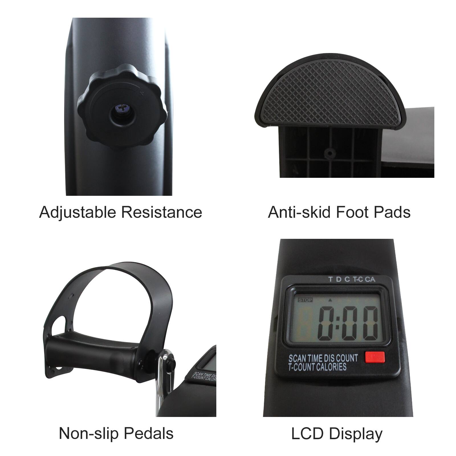 Adjustable Resistance  
Anti-skid Foot Pads  
Non-slip Pedals  
LCD Display  

SCAN TIME DIS COUNT  
T-COUNT CALORIES