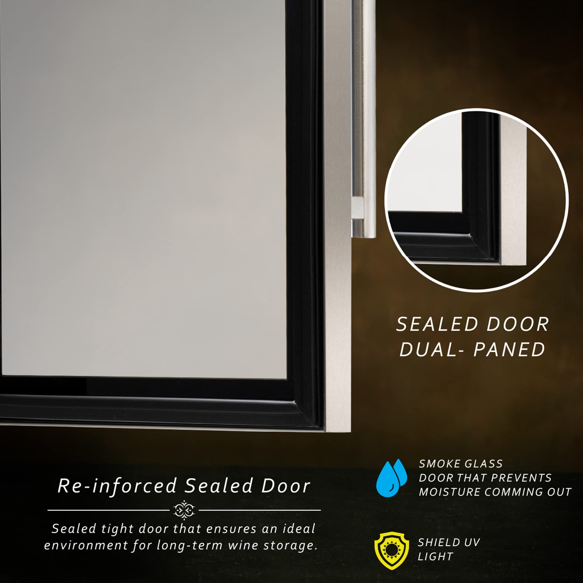 SEALED DOOR  
DUAL-PANED  

Re-inforced Sealed Door  
Sealed tight door that ensures an ideal environment for long-term wine storage.  

SMOKE GLASS  
DOOR THAT PREVENTS MOISTURE COMING OUT  

SHIELD UV LIGHT