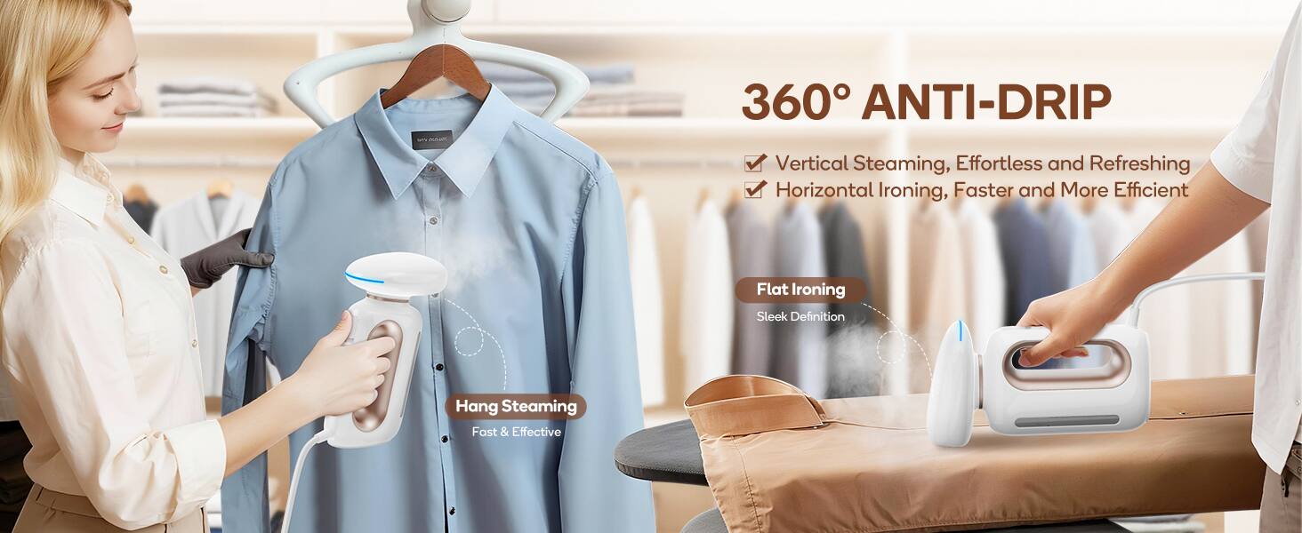 360° ANTI-DRIP

- Vertical Steaming, Effortless and Refreshing
- Horizontal Ironing, Faster and More Efficient

Flat Ironing
Sleek Definition

Hang Steaming
Fast & Effective