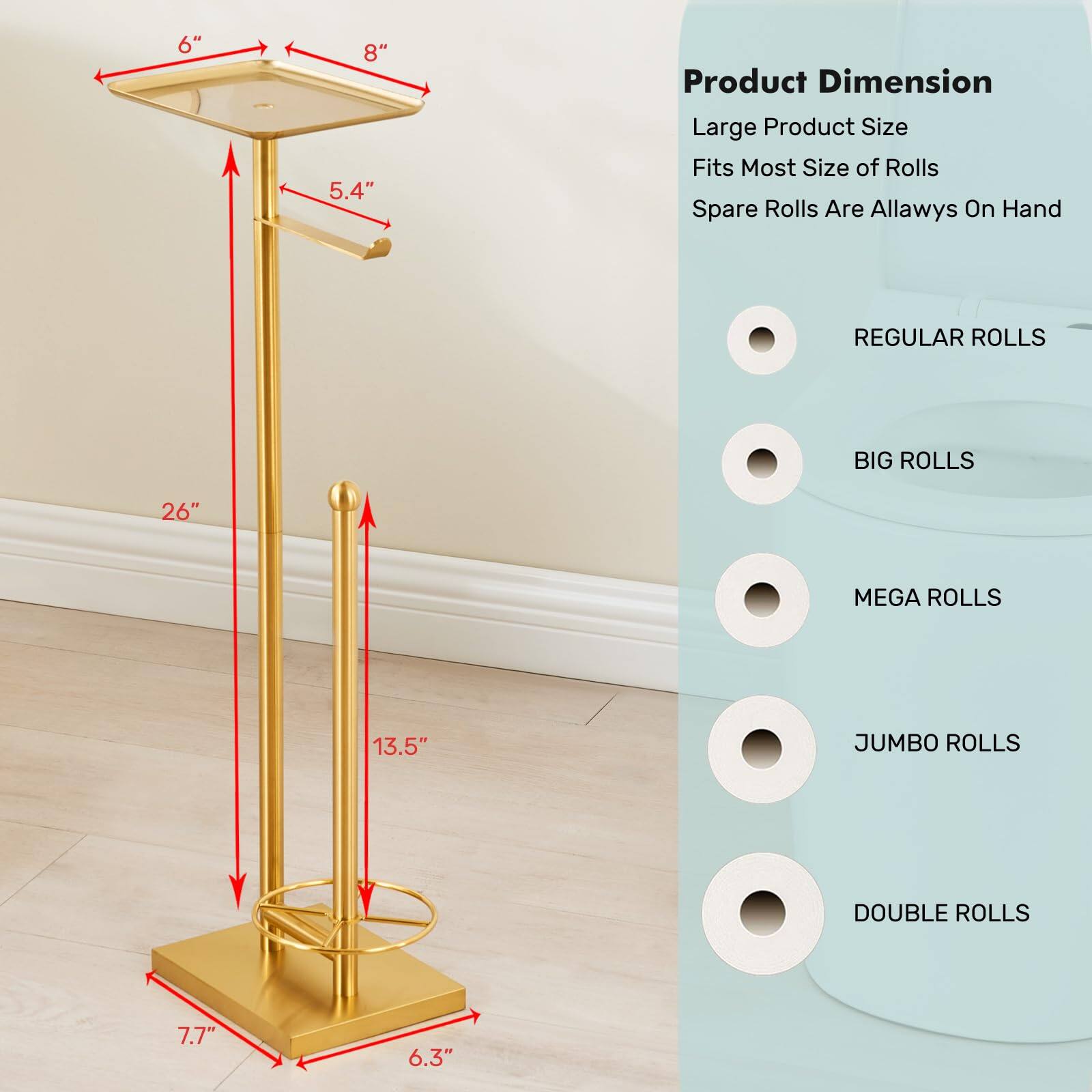 Product Dimension  
Large Product Size  
Fits Most Size of Rolls  
Spare Rolls Are Always On Hand  

- REGULAR ROLLS  
- BIG ROLLS  
- MEGA ROLLS  
- JUMBO ROLLS  
- DOUBLE ROLLS  

Dimensions:  
- 6"  
- 8"  
- 5.4"  
- 26"  
- 13.5"  
- 7.7"  
- 6.3"