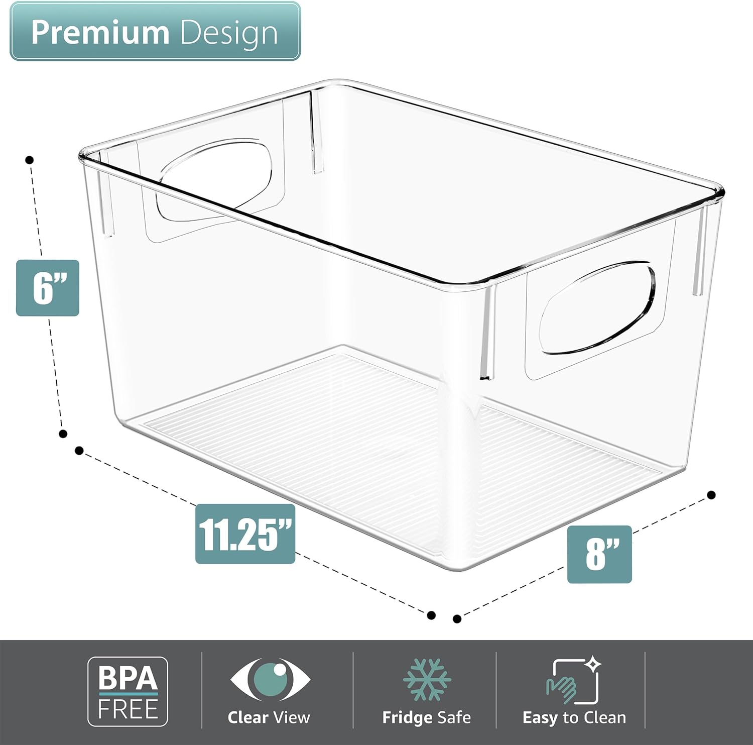 Premium Design  
6" x 11.25" x 8"  
BPA Free  
Clear View  
Fridge Safe  
Easy to Clean