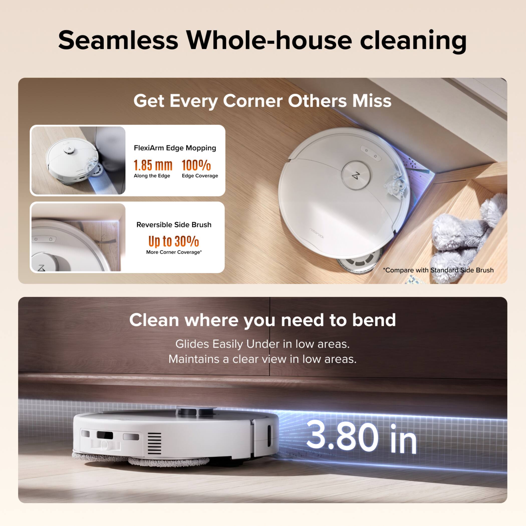 Seamless Whole-house cleaning

Get Every Corner Others Miss

FlexiArm Edge Mopping
1.85 mm 100% Along the Edge Edge Coverage

Reversible Side Brush
Up to 30% More Corner Coverage*

Compare with Standard Side Brush

Clean where you need to bend
Glides Easily Under in low areas. Maintains a clear view in low areas.

3.80 in