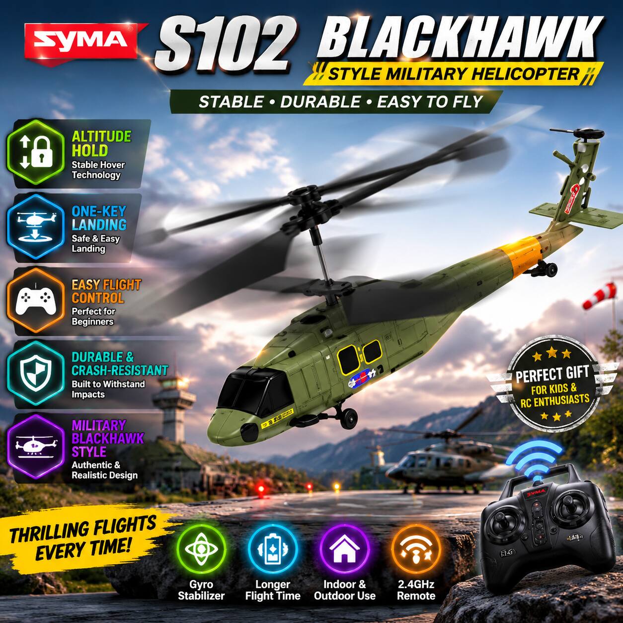 S102 BLACKHAWK !! STYLE MILITARY HELICOPTER  
STABLE • DURABLE • EASY TO FLY  
ALTITUDE HOLD  
Stable Hover Technology  
ONE-KEY LANDING  
Safe & Easy Landing  
EASY FLIGHT CONTROL  
Perfect for Beginners  
DURABLE & CRASH-RESISTANT  
Built to Withstand Impacts  
MILITARY BLACKHAWK STYLE  
Authentic & Realistic Design  
CE  
PERFECT GIFT FOR KIDS & RC ENTHUSIASTS  
THRILLING FLIGHTS EVERY TIME!  
Gyro Stabilizer  
Longer Flight Time  
Indoor & Outdoor Use  
2.4GHz Remote