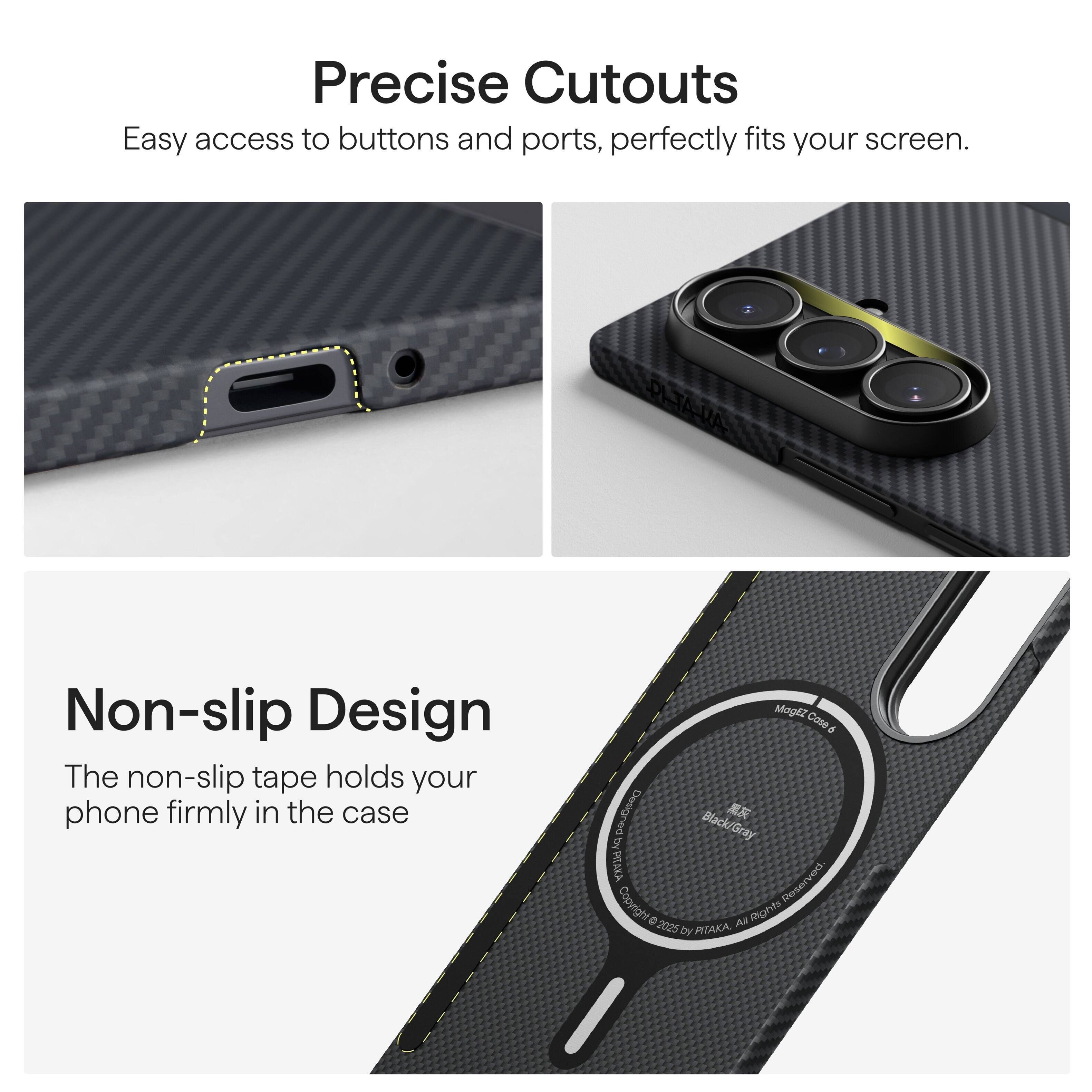 Precise Cutouts  
Easy access to buttons and ports, perfectly fits your screen.

Non-slip Design  
The non-slip tape holds your phone firmly in the case.

Mogli Cose d  
Black/Gray  
PITAKA  
© 2025 by PITAKA. All Rights Reserved.