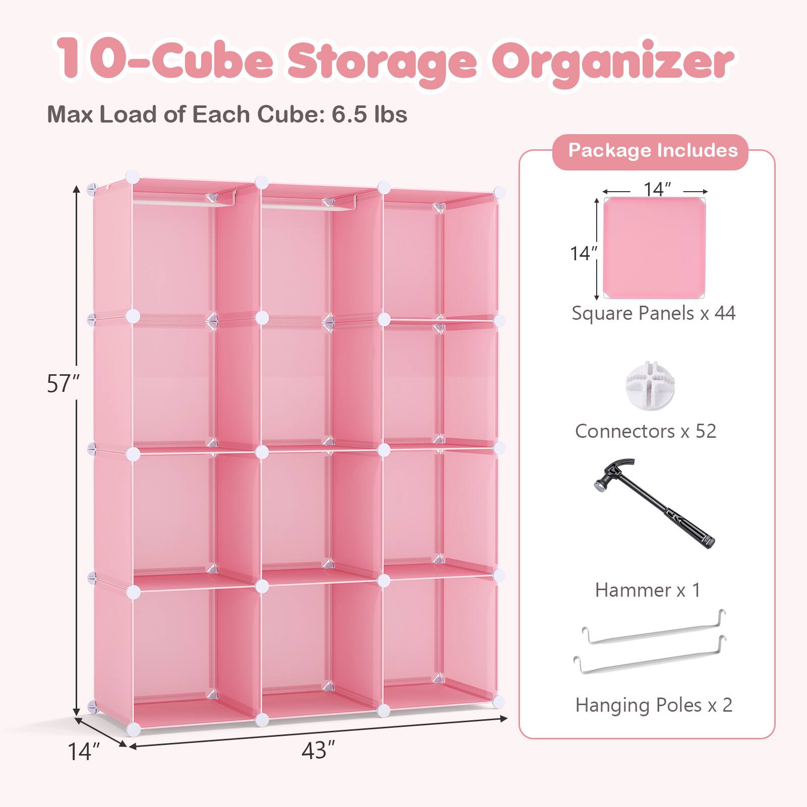 10-Cube Storage Organizer  
Max Load of Each Cube: 6.5 lbs  

Package Includes  
14" x 14" Square Panels x 44  
Connectors x 52  
Hammer x 1  
Hanging Poles x 2  
14" x 43"