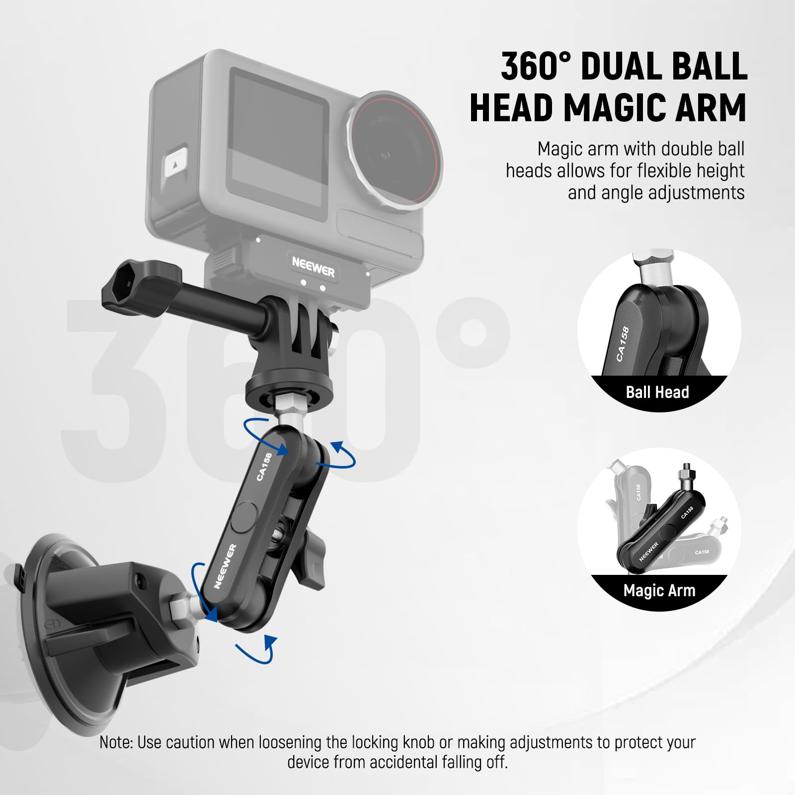 360° DUAL BALL HEAD MAGIC ARM

Magic arm with double ball heads allows for flexible height and angle adjustments

NEEWER CA158

Ball Head

Magic Arm

Note: Use caution when loosening the locking knob or making adjustments to protect your device from accidental falling off.
