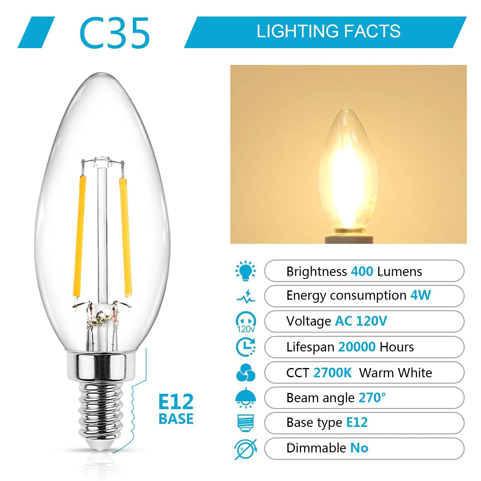 C35  
LIGHTING FACTS  

Brightness: 400 Lumens  
Energy consumption: 4W  
Voltage: AC 120V  
Lifespan: 20000 Hours  
CCT: 2700K Warm White  
Beam angle: 270°  
Base type: E12  
Dimmable: No  

E12 BASE