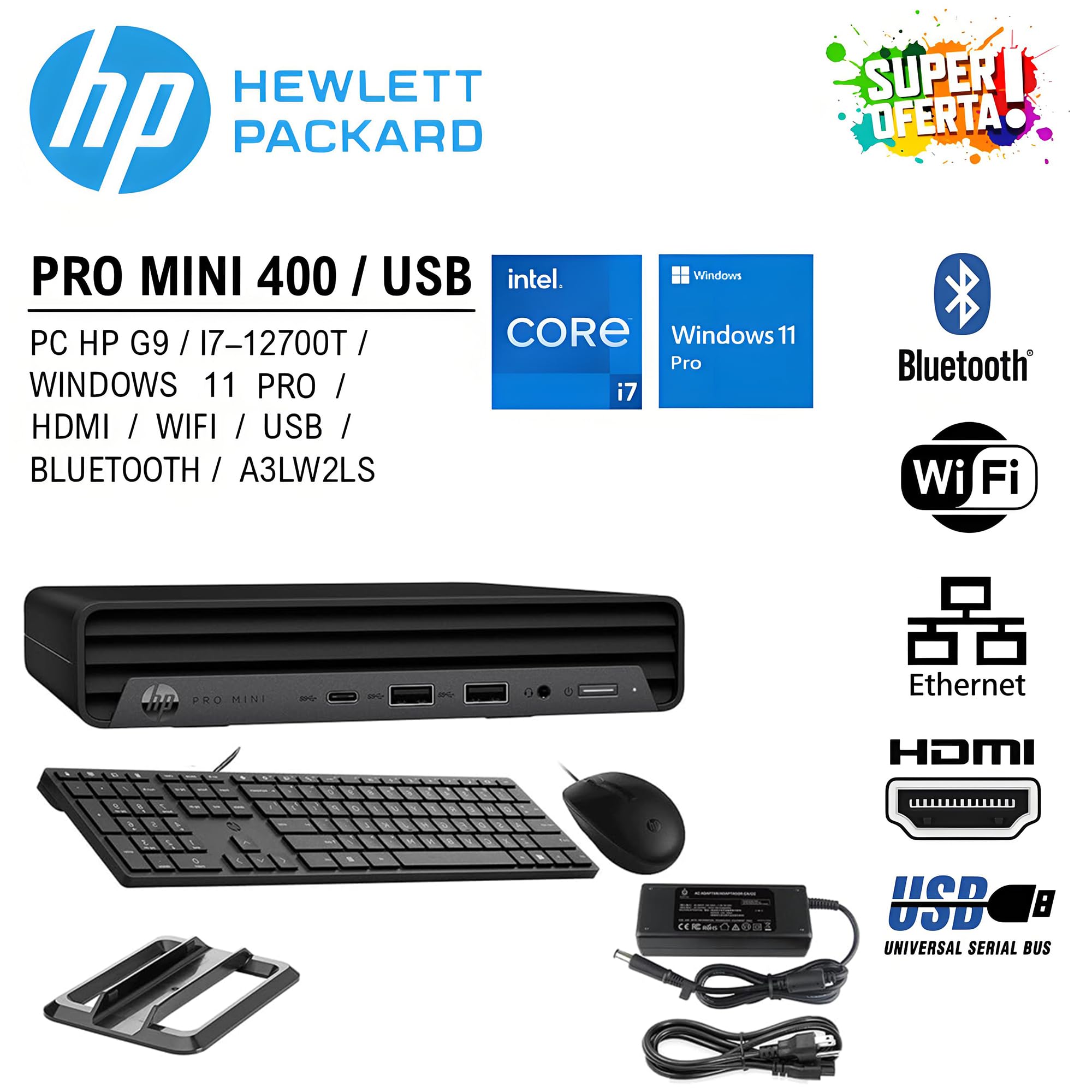 HEWLETT PACKARD PRO MINI 400 / USB  
PC HP G9 / I7-12700T / WINDOWS 11 PRO / HDMI / WIFI / USB / BLUETOOTH / A3LW2LS  

- Intel Core i7  
- Windows 11 Pro  
- Bluetooth  
- Wi-Fi  
- Ethernet  
- HDMI  
- USB (Universal Serial Bus)  

SUPER OFERTA!
