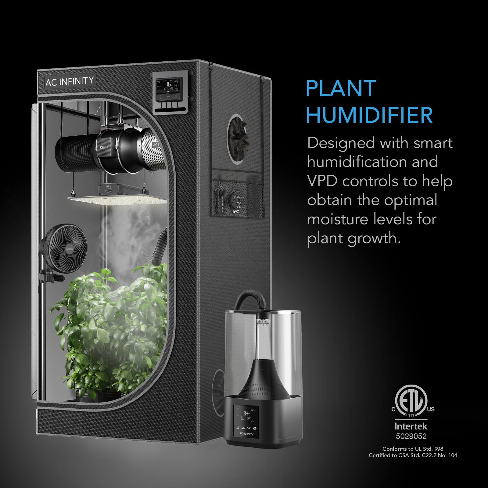 AC INFINITY

PLANT HUMIDIFIER
Designed with smart humidification and VPD controls to help obtain the optimal moisture levels for plant growth.

8+ 500 - 0 4 KINNY K

C ETU US LISTED
Intertek 5029052
Conforms to UL Std. 998
Certified to CSA Std. C22.2 No. 104