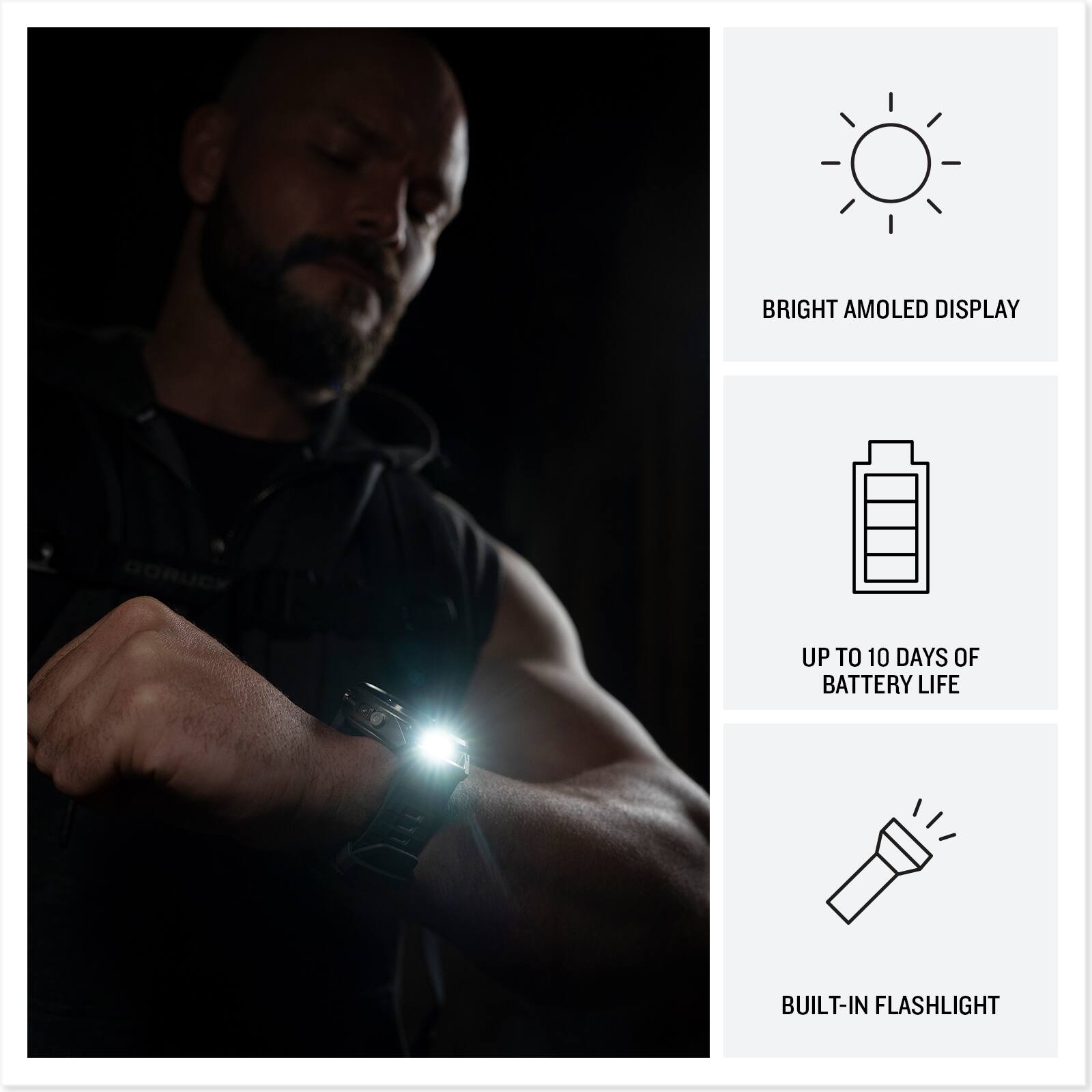 BRIGHT AMOLED DISPLAY  
GORUCK  
UP TO 10 DAYS OF BATTERY LIFE  
BUILT-IN FLASHLIGHT