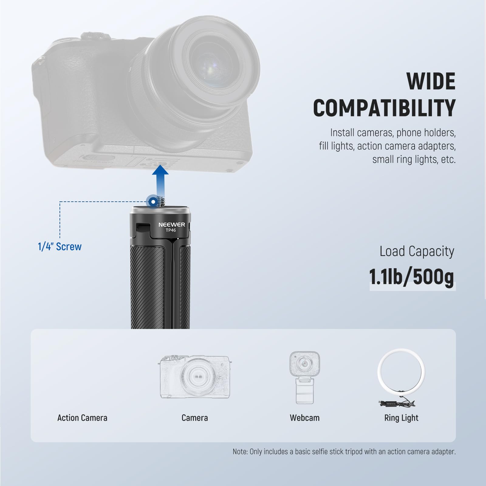 **WIDE COMPATIBILITY**

Install cameras, phone holders, fill lights, action camera adapters, small ring lights, etc.

**Load Capacity**
1.1lb/500g

**Note:** Only includes a basic selfie stick tripod with an action camera adapter.

---

**1/4" Screw**

- Action Camera
- Camera
- Webcam
- Ring Light