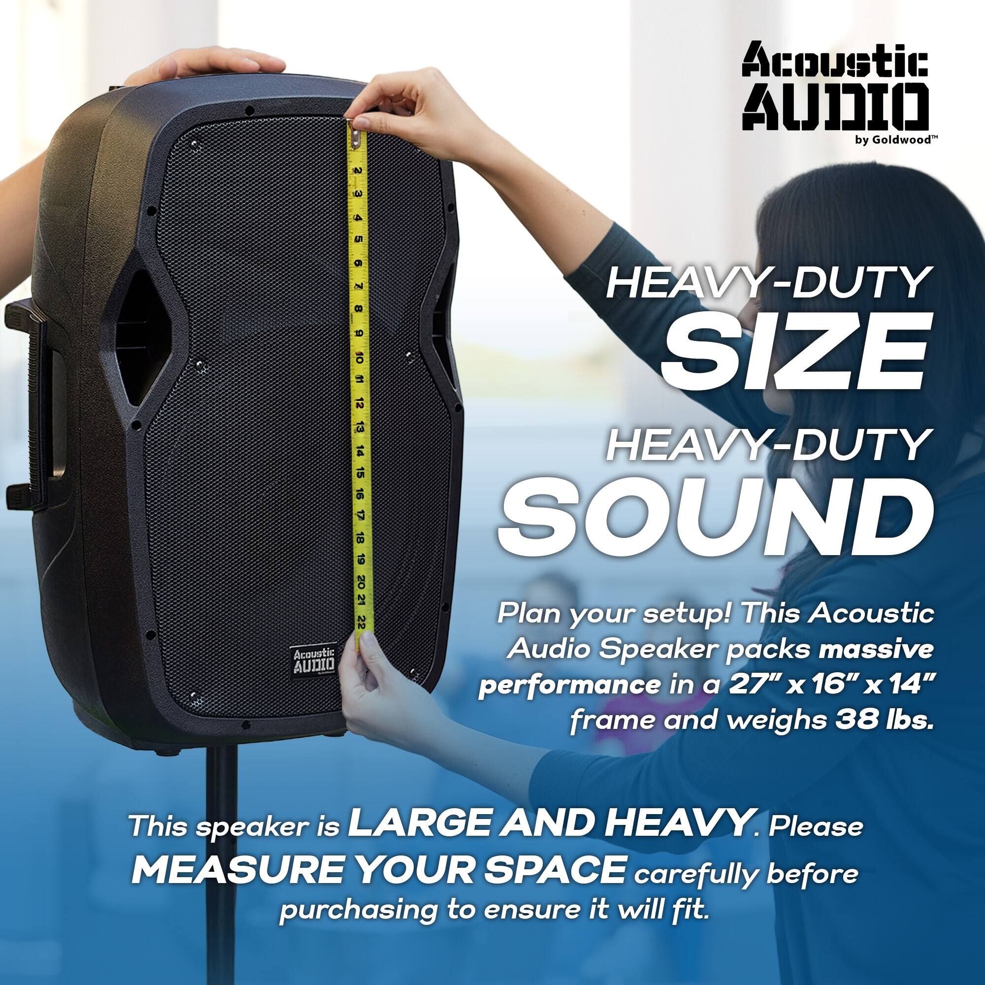 Acoustic Audio by Goldwood

HEAVY-DUTY SIZE  
HEAVY-DUTY SOUND

Plan your setup! This Acoustic Audio Speaker packs massive performance in a 27" x 16" x 14" frame and weighs 38 lbs.

This speaker is LARGE AND HEAVY. Please MEASURE YOUR SPACE carefully before purchasing to ensure it will fit.