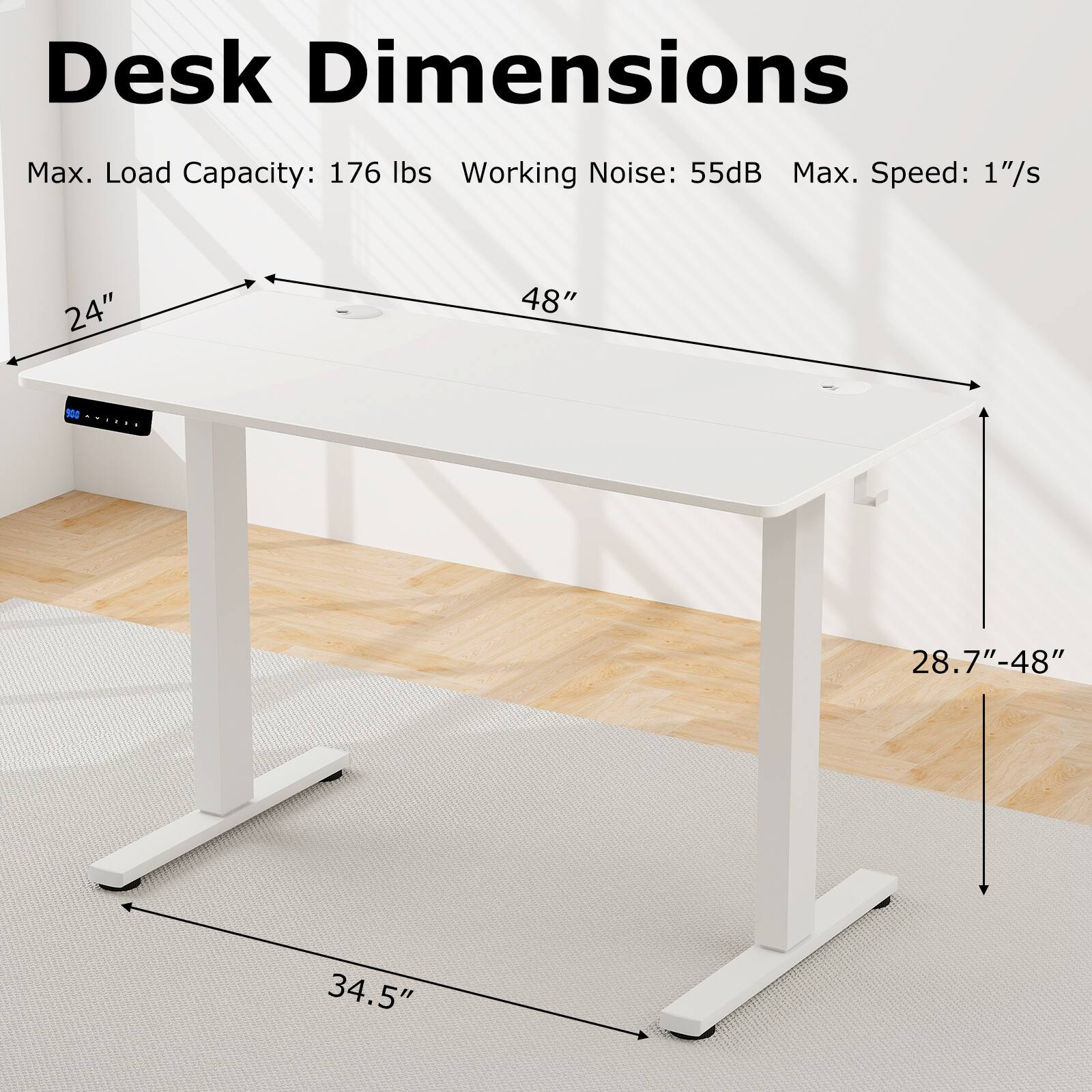 Desk Dimensions: 24" x 48" x 28.7"-48" x 34.5"

Max. Load Capacity: 176 lbs
Working Noise: 55dB
Max. Speed: 1"/s