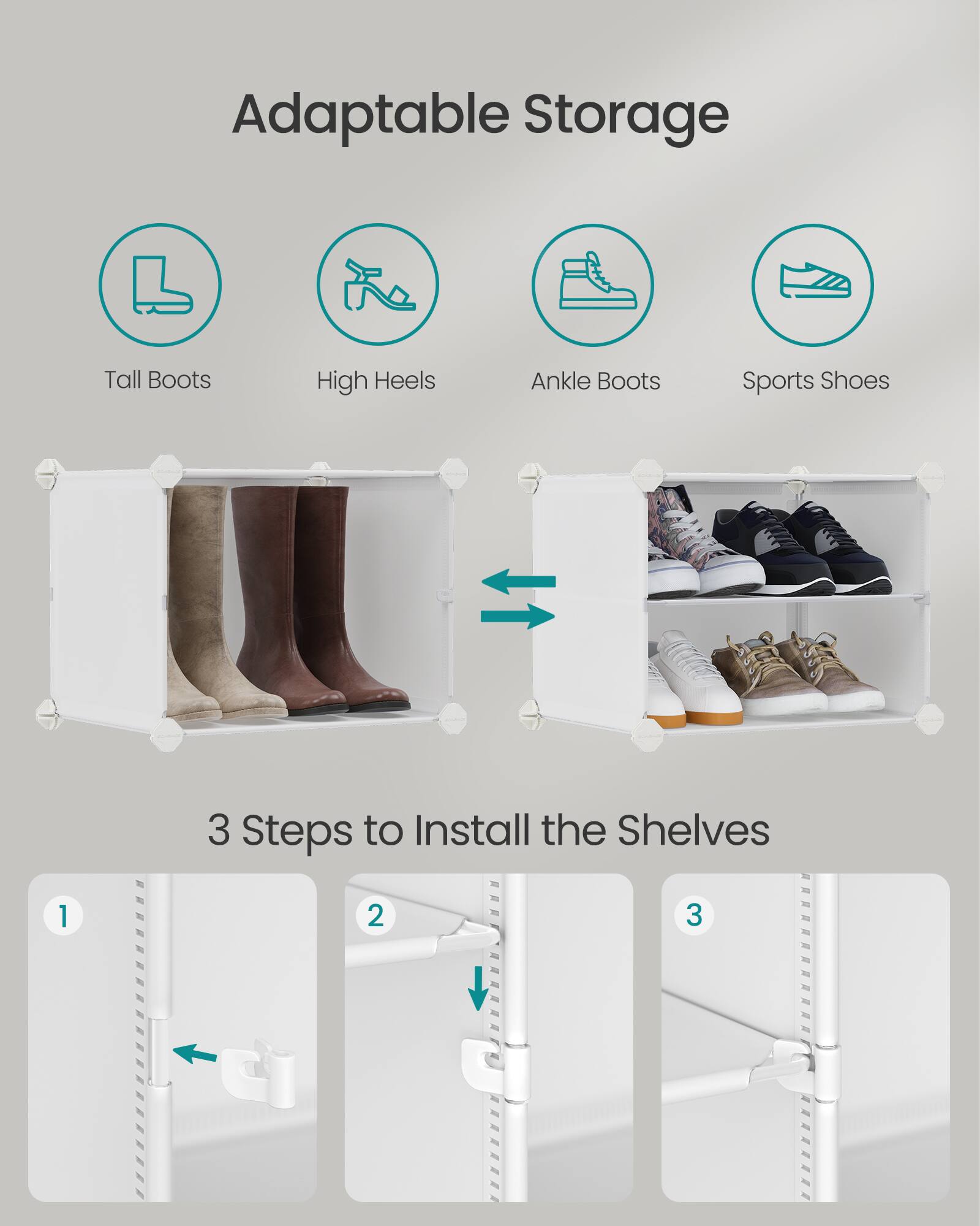 Adaptable Storage

Tall Boots  
High Heels  
Ankle Boots  
Sports Shoes

3 Steps to Install the Shelves

1  
2  
3