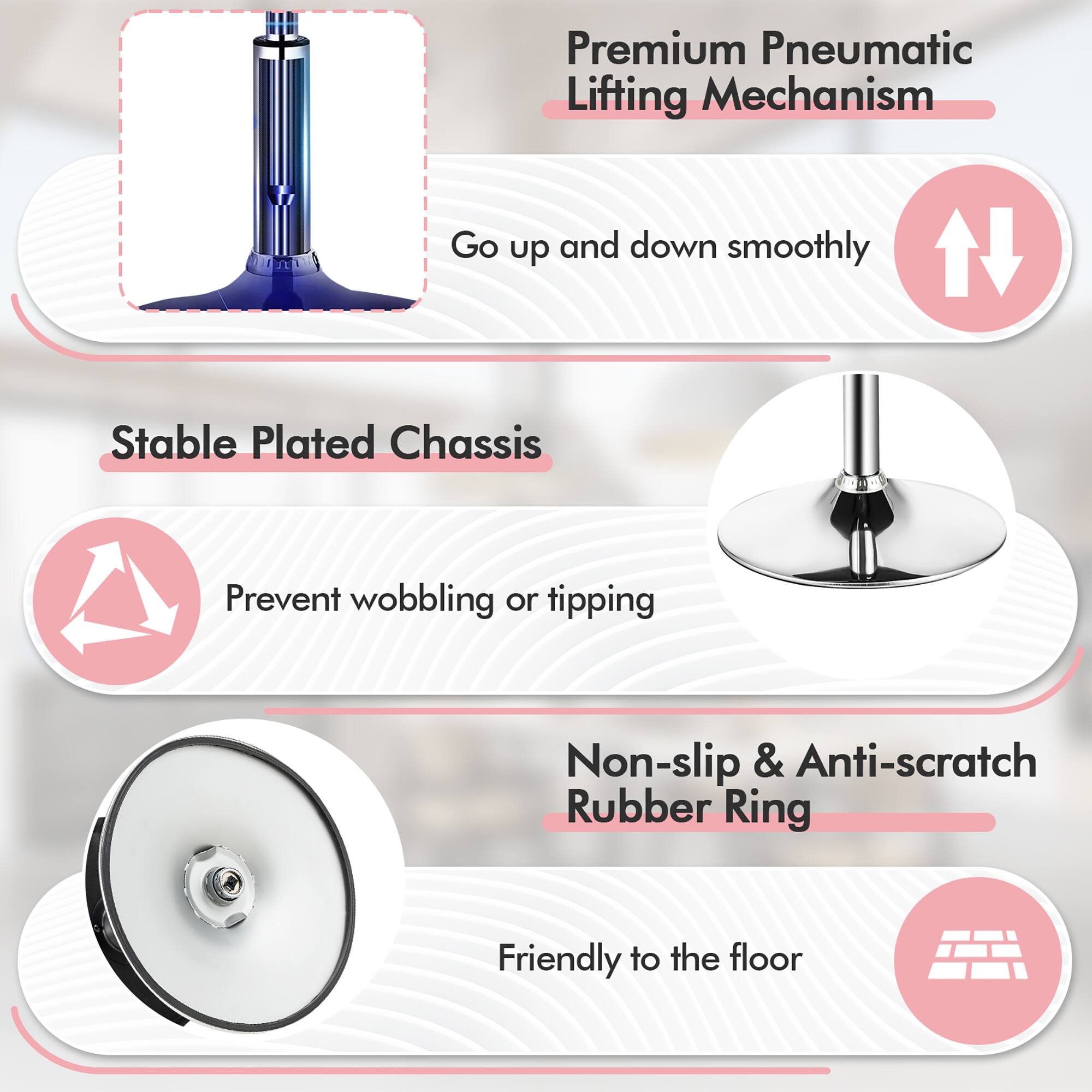 Premium Pneumatic Lifting Mechanism: Go up and down smoothly. Stable Plated Chassis: Prevent wobbling or tipping. Non-slip & Anti-scratch Rubber Ring: Friendly to the floor.