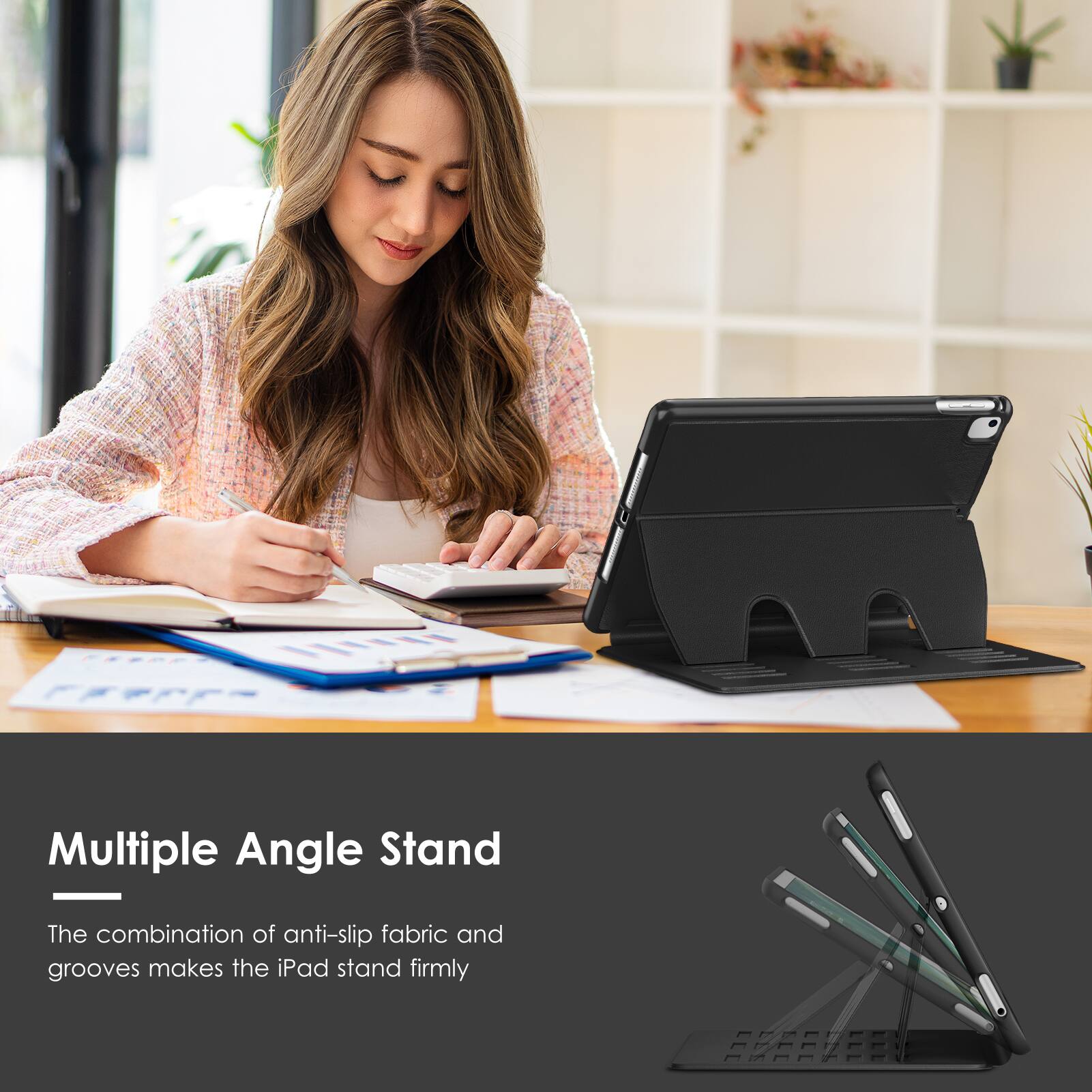 Multiple Angle Stand

The combination of anti-slip fabric and grooves makes the iPad stand firmly