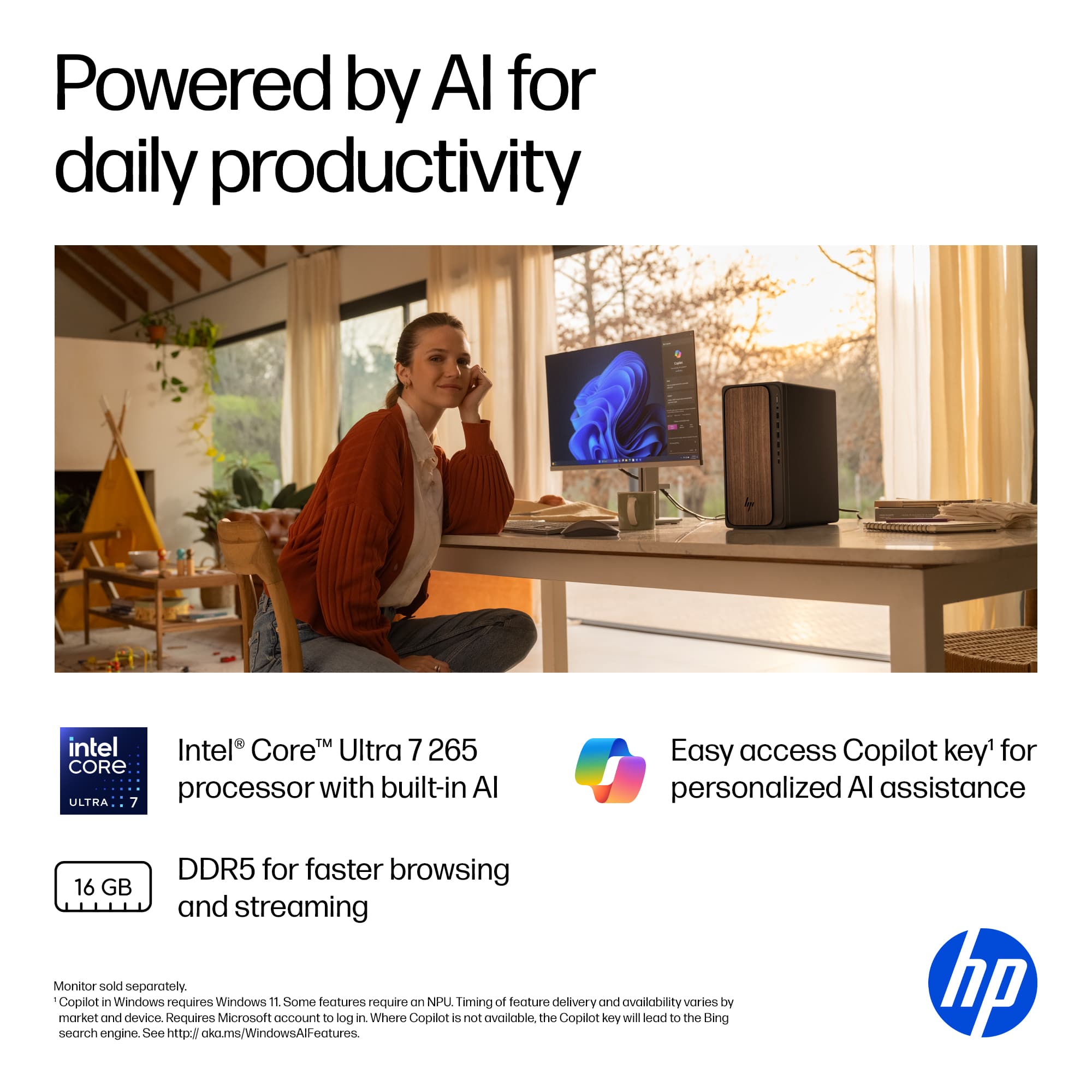 Powered by AI for daily productivity. Intel Core Ultra 7 265 CORE processor with built-in AI. Easy access Copilot key for personalized AI assistance. DDR5 for faster browsing, 16 GB and streaming. Monitor sold separately. Copilot in Windows requires Windows 11. Some features require NPU. Timing of feature delivery and availability varies by market and device. Requires Microsoft account to log in. Where Copilot is not available, the Copilot key will lead to the Bing search engine. See <https://aka.ms/WindowsAIFeatures>. HP.
