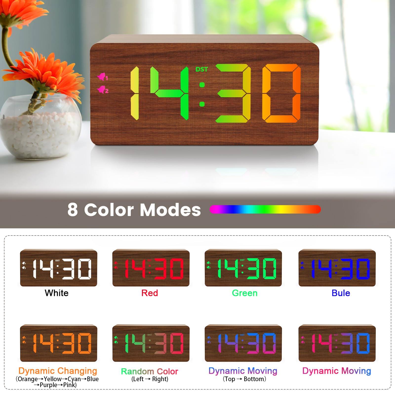 DST 14:30  
8 Color Modes  
14:30  
14:30  
14:30  
14:30  
White  
Red  
Green  
Blue  
14:30  
14:30  
14:30  
14:30  
Dynamic Changing  
Random Color  
Dynamic Moving  
Dynamic Moving  
(Orange→Yellow→Cyan→Blue→Purple→Pink)  
(Left→Right)  
(Top→Bottom)