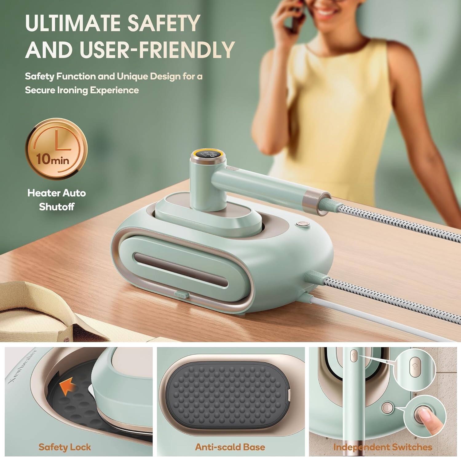 ULTIMATE SAFETY AND USER-FRIENDLY  
Safety Function and Unique Design for a Secure Ironing Experience  

- 10min Heater Auto Shutoff  
- Safety Lock  
- Anti-scald Base  
- Independent Switches