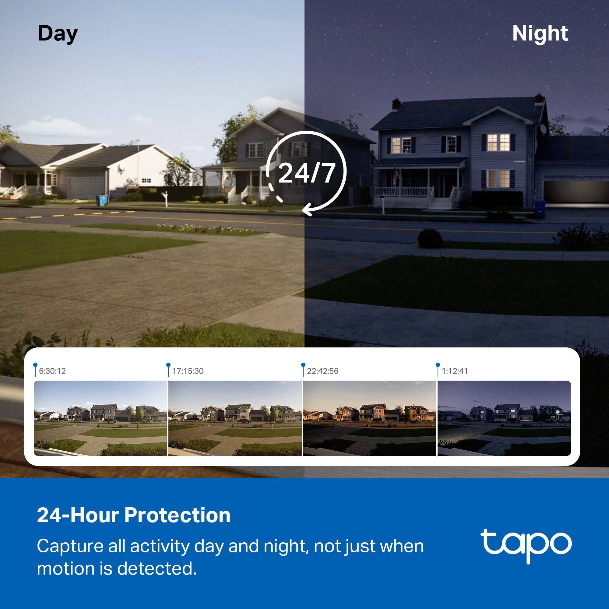 Day Night 24/7  
6:30:12 17:15:30 22:42:56 1:12:41  

24-Hour Protection  
Capture all activity day and night, not just when motion is detected.  

tapo